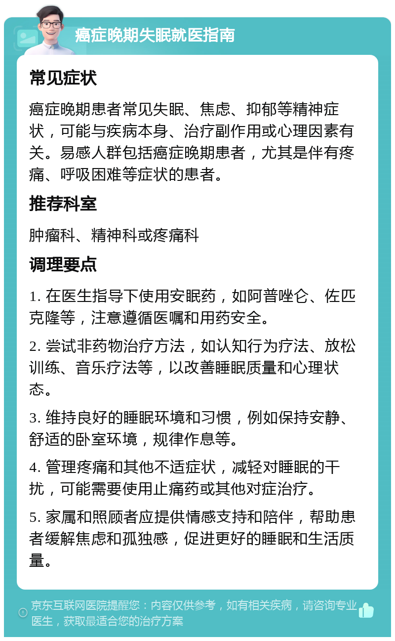 癌症晚期失眠就医指南 常见症状 癌症晚期患者常见失眠、焦虑、抑郁等精神症状，可能与疾病本身、治疗副作用或心理因素有关。易感人群包括癌症晚期患者，尤其是伴有疼痛、呼吸困难等症状的患者。 推荐科室 肿瘤科、精神科或疼痛科 调理要点 1. 在医生指导下使用安眠药，如阿普唑仑、佐匹克隆等，注意遵循医嘱和用药安全。 2. 尝试非药物治疗方法，如认知行为疗法、放松训练、音乐疗法等，以改善睡眠质量和心理状态。 3. 维持良好的睡眠环境和习惯，例如保持安静、舒适的卧室环境，规律作息等。 4. 管理疼痛和其他不适症状，减轻对睡眠的干扰，可能需要使用止痛药或其他对症治疗。 5. 家属和照顾者应提供情感支持和陪伴，帮助患者缓解焦虑和孤独感，促进更好的睡眠和生活质量。