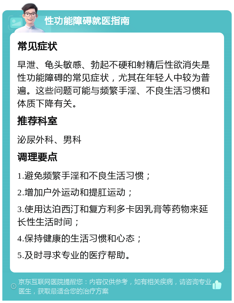 性功能障碍就医指南 常见症状 早泄、龟头敏感、勃起不硬和射精后性欲消失是性功能障碍的常见症状，尤其在年轻人中较为普遍。这些问题可能与频繁手淫、不良生活习惯和体质下降有关。 推荐科室 泌尿外科、男科 调理要点 1.避免频繁手淫和不良生活习惯； 2.增加户外运动和提肛运动； 3.使用达泊西汀和复方利多卡因乳膏等药物来延长性生活时间； 4.保持健康的生活习惯和心态； 5.及时寻求专业的医疗帮助。