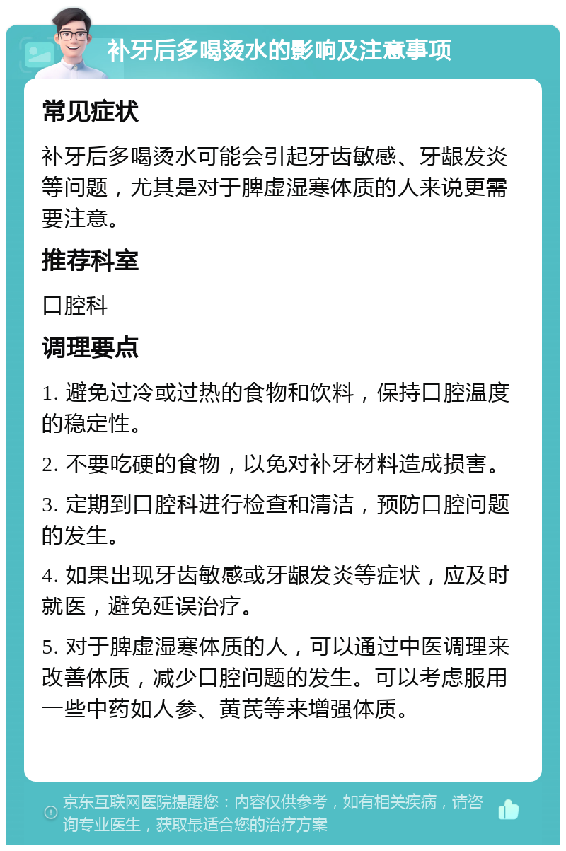 补牙后多喝烫水的影响及注意事项 常见症状 补牙后多喝烫水可能会引起牙齿敏感、牙龈发炎等问题，尤其是对于脾虚湿寒体质的人来说更需要注意。 推荐科室 口腔科 调理要点 1. 避免过冷或过热的食物和饮料，保持口腔温度的稳定性。 2. 不要吃硬的食物，以免对补牙材料造成损害。 3. 定期到口腔科进行检查和清洁，预防口腔问题的发生。 4. 如果出现牙齿敏感或牙龈发炎等症状，应及时就医，避免延误治疗。 5. 对于脾虚湿寒体质的人，可以通过中医调理来改善体质，减少口腔问题的发生。可以考虑服用一些中药如人参、黄芪等来增强体质。