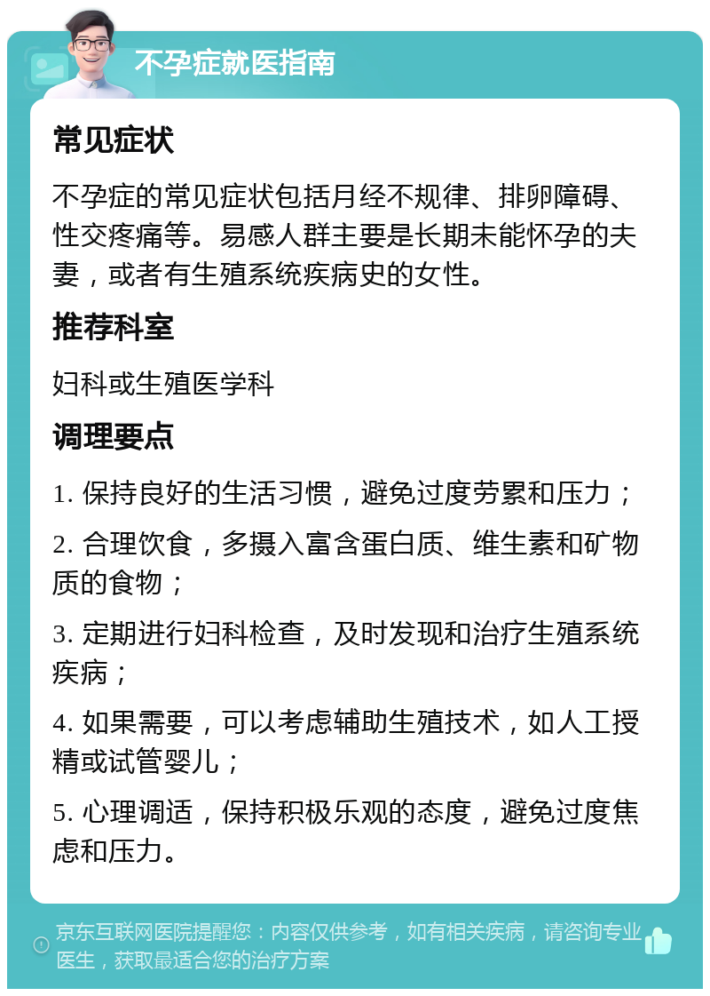 不孕症就医指南 常见症状 不孕症的常见症状包括月经不规律、排卵障碍、性交疼痛等。易感人群主要是长期未能怀孕的夫妻，或者有生殖系统疾病史的女性。 推荐科室 妇科或生殖医学科 调理要点 1. 保持良好的生活习惯，避免过度劳累和压力； 2. 合理饮食，多摄入富含蛋白质、维生素和矿物质的食物； 3. 定期进行妇科检查，及时发现和治疗生殖系统疾病； 4. 如果需要，可以考虑辅助生殖技术，如人工授精或试管婴儿； 5. 心理调适，保持积极乐观的态度，避免过度焦虑和压力。