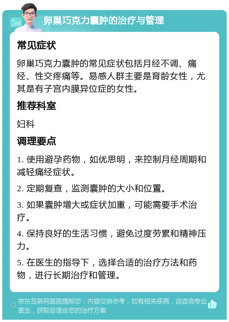 卵巢巧克力囊肿的治疗与管理 常见症状 卵巢巧克力囊肿的常见症状包括月经不调、痛经、性交疼痛等。易感人群主要是育龄女性，尤其是有子宫内膜异位症的女性。 推荐科室 妇科 调理要点 1. 使用避孕药物，如优思明，来控制月经周期和减轻痛经症状。 2. 定期复查，监测囊肿的大小和位置。 3. 如果囊肿增大或症状加重，可能需要手术治疗。 4. 保持良好的生活习惯，避免过度劳累和精神压力。 5. 在医生的指导下，选择合适的治疗方法和药物，进行长期治疗和管理。