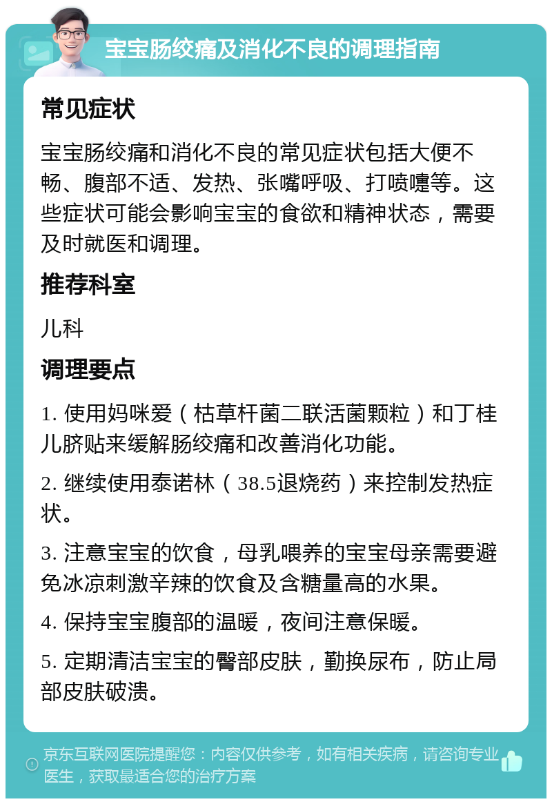 宝宝肠绞痛及消化不良的调理指南 常见症状 宝宝肠绞痛和消化不良的常见症状包括大便不畅、腹部不适、发热、张嘴呼吸、打喷嚏等。这些症状可能会影响宝宝的食欲和精神状态，需要及时就医和调理。 推荐科室 儿科 调理要点 1. 使用妈咪爱（枯草杆菌二联活菌颗粒）和丁桂儿脐贴来缓解肠绞痛和改善消化功能。 2. 继续使用泰诺林（38.5退烧药）来控制发热症状。 3. 注意宝宝的饮食，母乳喂养的宝宝母亲需要避免冰凉刺激辛辣的饮食及含糖量高的水果。 4. 保持宝宝腹部的温暖，夜间注意保暖。 5. 定期清洁宝宝的臀部皮肤，勤换尿布，防止局部皮肤破溃。