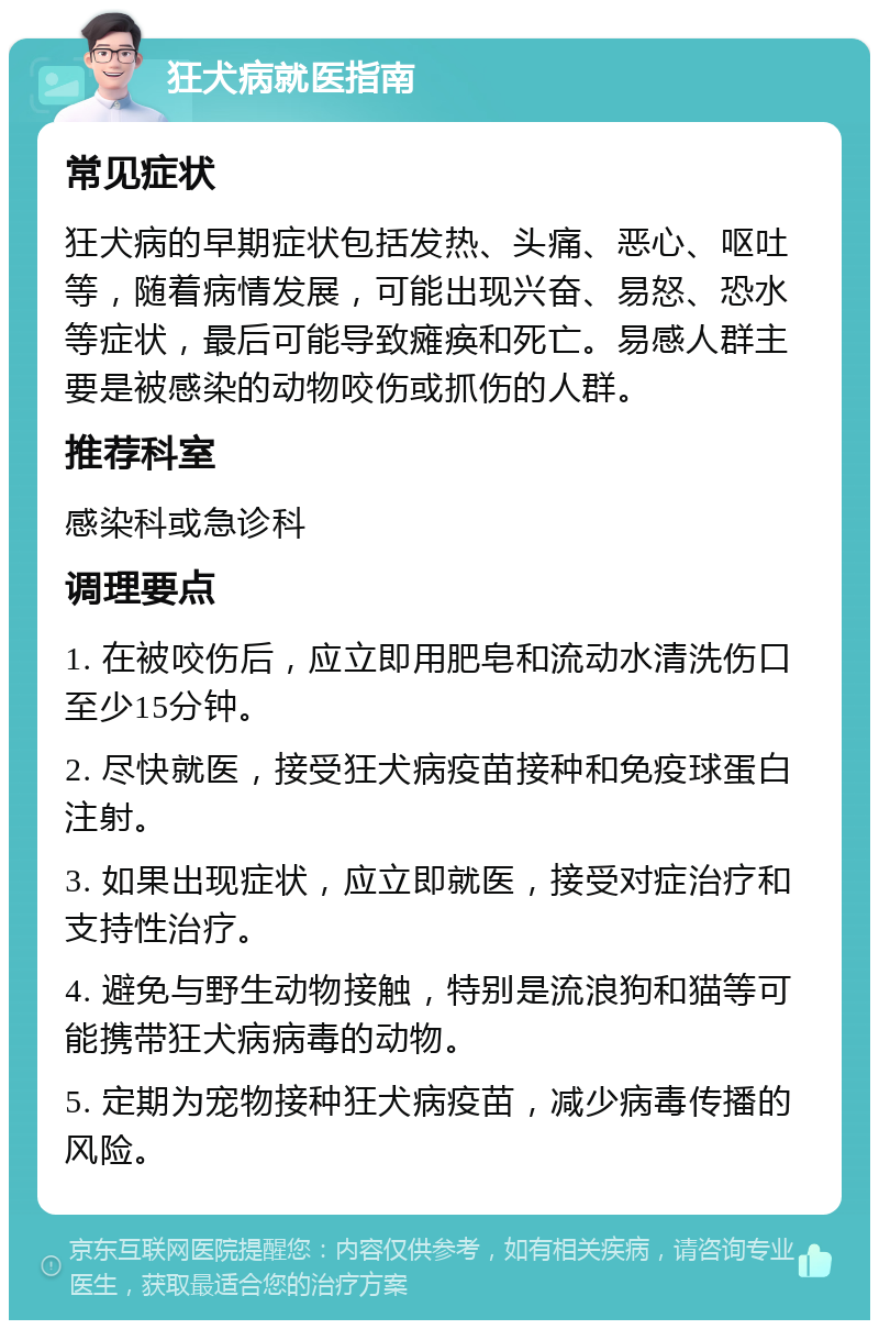 狂犬病就医指南 常见症状 狂犬病的早期症状包括发热、头痛、恶心、呕吐等，随着病情发展，可能出现兴奋、易怒、恐水等症状，最后可能导致瘫痪和死亡。易感人群主要是被感染的动物咬伤或抓伤的人群。 推荐科室 感染科或急诊科 调理要点 1. 在被咬伤后，应立即用肥皂和流动水清洗伤口至少15分钟。 2. 尽快就医，接受狂犬病疫苗接种和免疫球蛋白注射。 3. 如果出现症状，应立即就医，接受对症治疗和支持性治疗。 4. 避免与野生动物接触，特别是流浪狗和猫等可能携带狂犬病病毒的动物。 5. 定期为宠物接种狂犬病疫苗，减少病毒传播的风险。