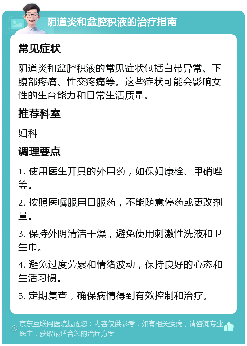 阴道炎和盆腔积液的治疗指南 常见症状 阴道炎和盆腔积液的常见症状包括白带异常、下腹部疼痛、性交疼痛等。这些症状可能会影响女性的生育能力和日常生活质量。 推荐科室 妇科 调理要点 1. 使用医生开具的外用药，如保妇康栓、甲硝唑等。 2. 按照医嘱服用口服药，不能随意停药或更改剂量。 3. 保持外阴清洁干燥，避免使用刺激性洗液和卫生巾。 4. 避免过度劳累和情绪波动，保持良好的心态和生活习惯。 5. 定期复查，确保病情得到有效控制和治疗。