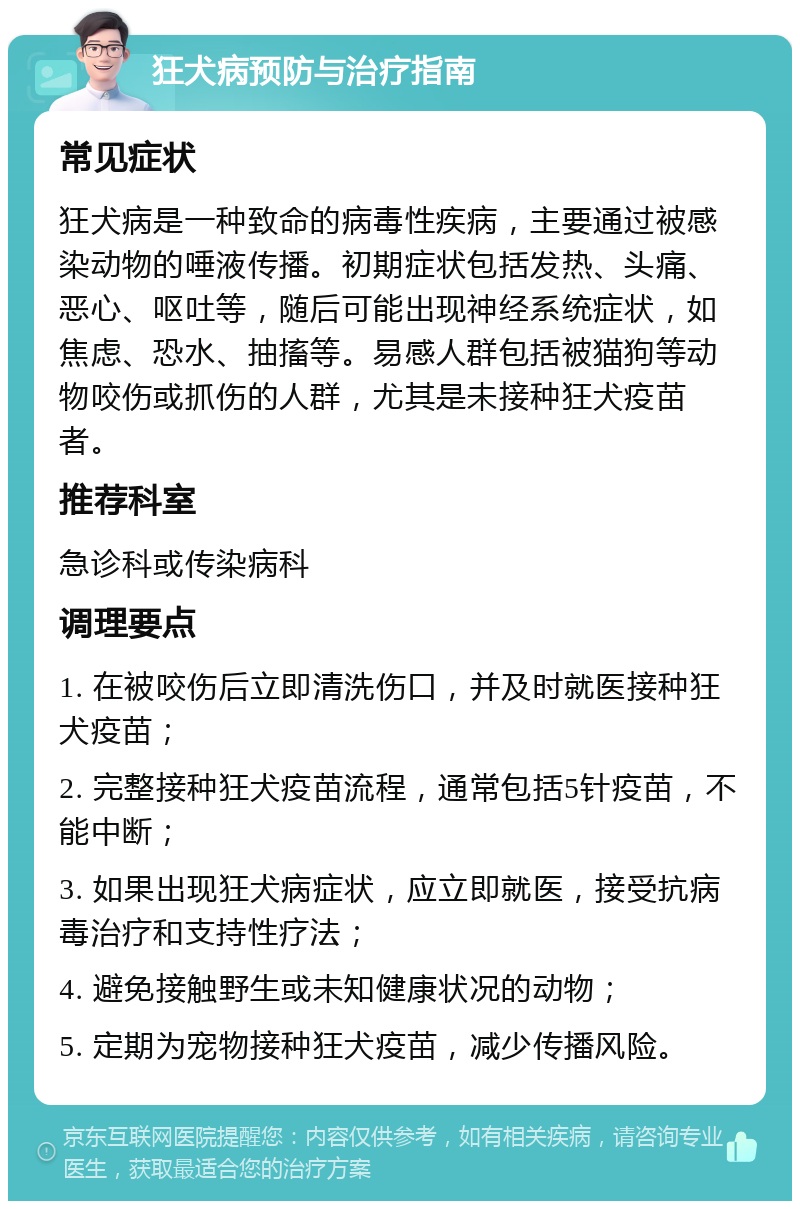 狂犬病预防与治疗指南 常见症状 狂犬病是一种致命的病毒性疾病，主要通过被感染动物的唾液传播。初期症状包括发热、头痛、恶心、呕吐等，随后可能出现神经系统症状，如焦虑、恐水、抽搐等。易感人群包括被猫狗等动物咬伤或抓伤的人群，尤其是未接种狂犬疫苗者。 推荐科室 急诊科或传染病科 调理要点 1. 在被咬伤后立即清洗伤口，并及时就医接种狂犬疫苗； 2. 完整接种狂犬疫苗流程，通常包括5针疫苗，不能中断； 3. 如果出现狂犬病症状，应立即就医，接受抗病毒治疗和支持性疗法； 4. 避免接触野生或未知健康状况的动物； 5. 定期为宠物接种狂犬疫苗，减少传播风险。