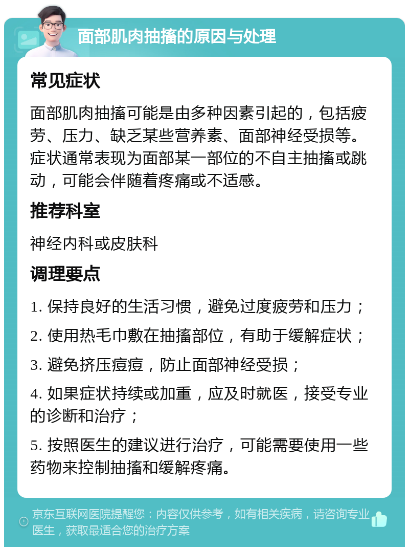 面部肌肉抽搐的原因与处理 常见症状 面部肌肉抽搐可能是由多种因素引起的，包括疲劳、压力、缺乏某些营养素、面部神经受损等。症状通常表现为面部某一部位的不自主抽搐或跳动，可能会伴随着疼痛或不适感。 推荐科室 神经内科或皮肤科 调理要点 1. 保持良好的生活习惯，避免过度疲劳和压力； 2. 使用热毛巾敷在抽搐部位，有助于缓解症状； 3. 避免挤压痘痘，防止面部神经受损； 4. 如果症状持续或加重，应及时就医，接受专业的诊断和治疗； 5. 按照医生的建议进行治疗，可能需要使用一些药物来控制抽搐和缓解疼痛。