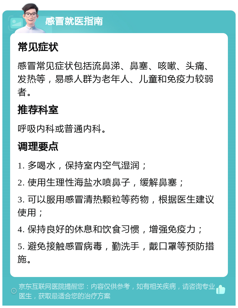 感冒就医指南 常见症状 感冒常见症状包括流鼻涕、鼻塞、咳嗽、头痛、发热等，易感人群为老年人、儿童和免疫力较弱者。 推荐科室 呼吸内科或普通内科。 调理要点 1. 多喝水，保持室内空气湿润； 2. 使用生理性海盐水喷鼻子，缓解鼻塞； 3. 可以服用感冒清热颗粒等药物，根据医生建议使用； 4. 保持良好的休息和饮食习惯，增强免疫力； 5. 避免接触感冒病毒，勤洗手，戴口罩等预防措施。