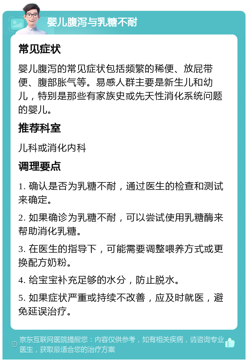 婴儿腹泻与乳糖不耐 常见症状 婴儿腹泻的常见症状包括频繁的稀便、放屁带便、腹部胀气等。易感人群主要是新生儿和幼儿，特别是那些有家族史或先天性消化系统问题的婴儿。 推荐科室 儿科或消化内科 调理要点 1. 确认是否为乳糖不耐，通过医生的检查和测试来确定。 2. 如果确诊为乳糖不耐，可以尝试使用乳糖酶来帮助消化乳糖。 3. 在医生的指导下，可能需要调整喂养方式或更换配方奶粉。 4. 给宝宝补充足够的水分，防止脱水。 5. 如果症状严重或持续不改善，应及时就医，避免延误治疗。