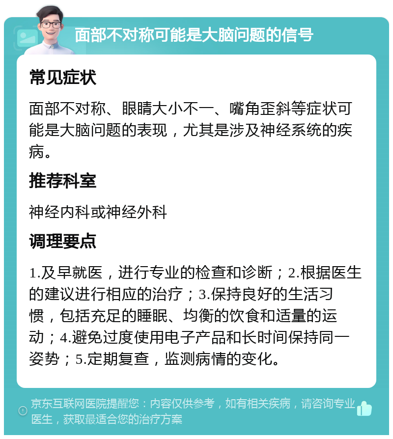 面部不对称可能是大脑问题的信号 常见症状 面部不对称、眼睛大小不一、嘴角歪斜等症状可能是大脑问题的表现，尤其是涉及神经系统的疾病。 推荐科室 神经内科或神经外科 调理要点 1.及早就医，进行专业的检查和诊断；2.根据医生的建议进行相应的治疗；3.保持良好的生活习惯，包括充足的睡眠、均衡的饮食和适量的运动；4.避免过度使用电子产品和长时间保持同一姿势；5.定期复查，监测病情的变化。