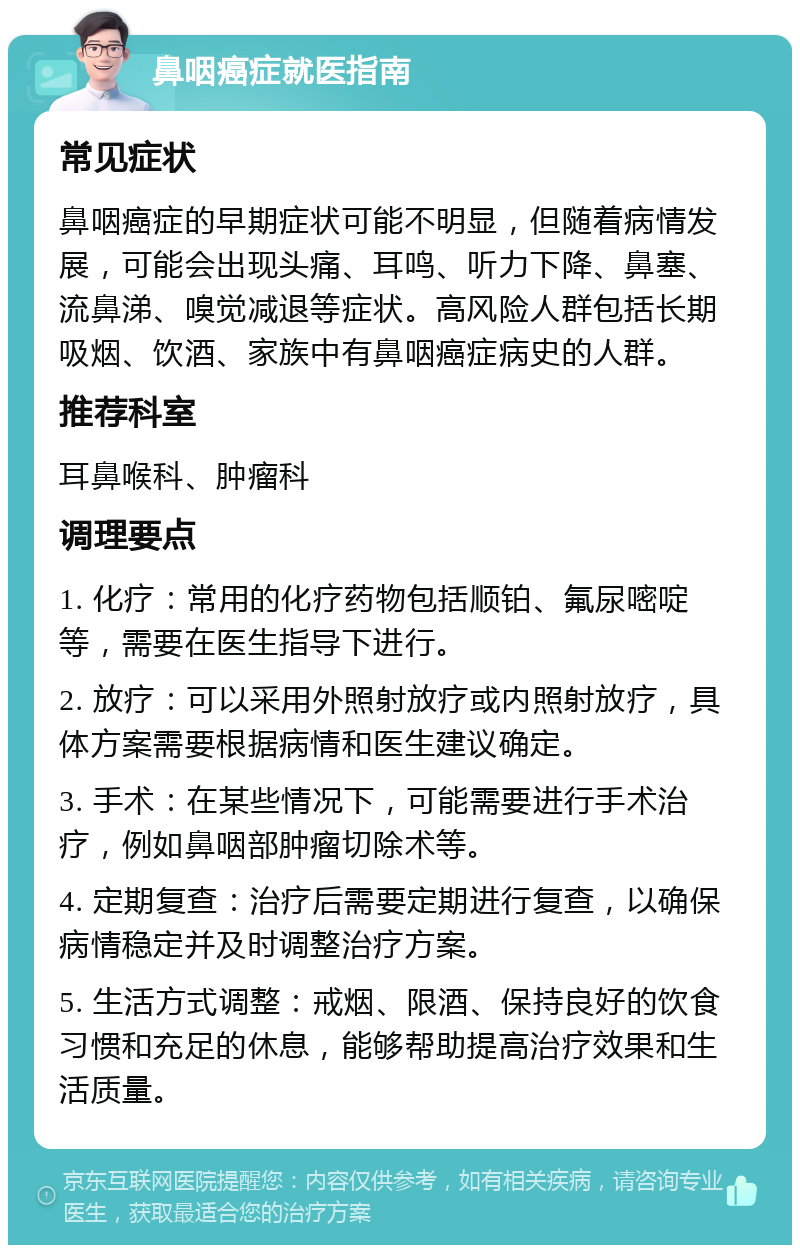 鼻咽癌症就医指南 常见症状 鼻咽癌症的早期症状可能不明显，但随着病情发展，可能会出现头痛、耳鸣、听力下降、鼻塞、流鼻涕、嗅觉减退等症状。高风险人群包括长期吸烟、饮酒、家族中有鼻咽癌症病史的人群。 推荐科室 耳鼻喉科、肿瘤科 调理要点 1. 化疗：常用的化疗药物包括顺铂、氟尿嘧啶等，需要在医生指导下进行。 2. 放疗：可以采用外照射放疗或内照射放疗，具体方案需要根据病情和医生建议确定。 3. 手术：在某些情况下，可能需要进行手术治疗，例如鼻咽部肿瘤切除术等。 4. 定期复查：治疗后需要定期进行复查，以确保病情稳定并及时调整治疗方案。 5. 生活方式调整：戒烟、限酒、保持良好的饮食习惯和充足的休息，能够帮助提高治疗效果和生活质量。