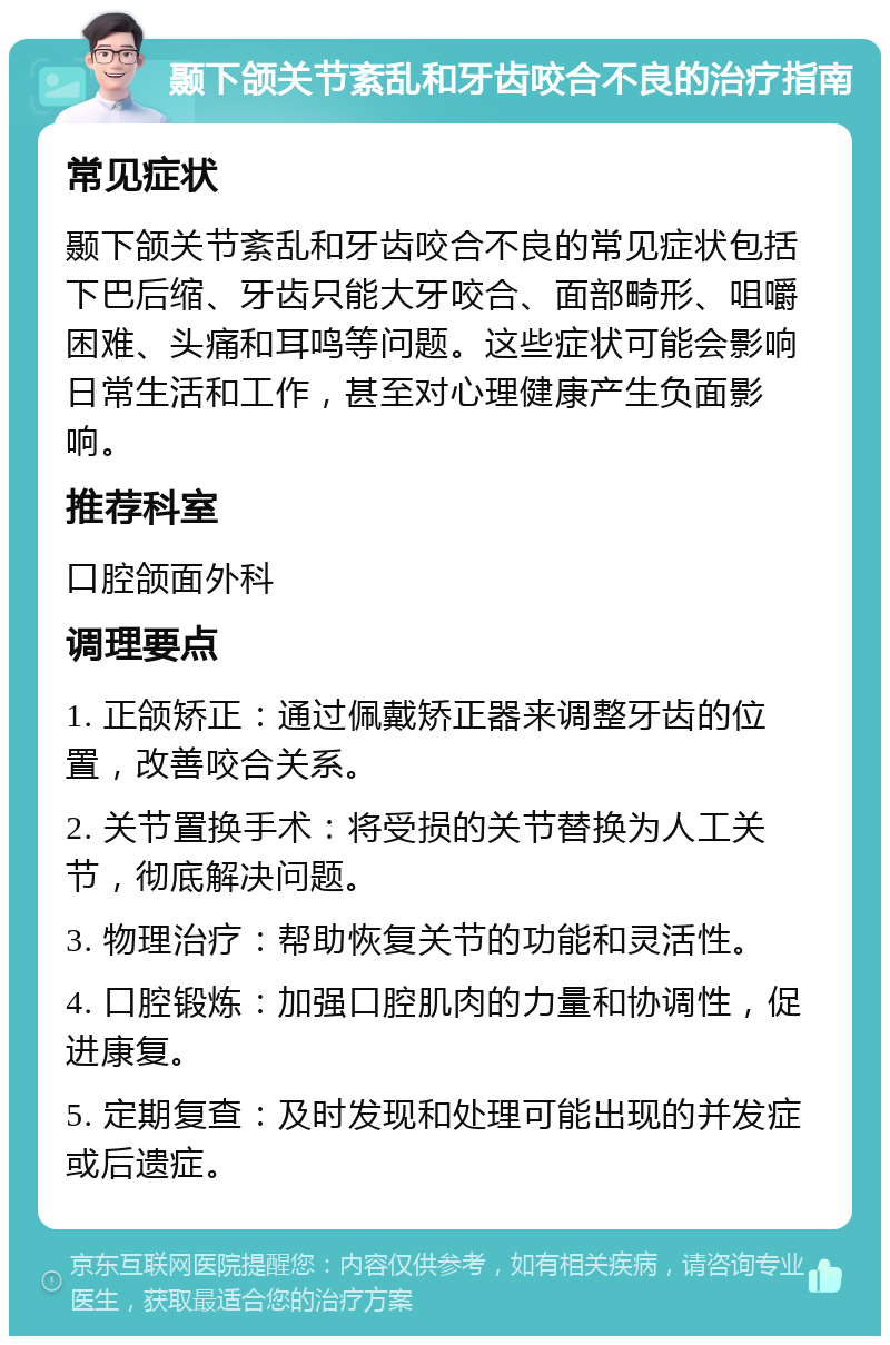 颞下颌关节紊乱和牙齿咬合不良的治疗指南 常见症状 颞下颌关节紊乱和牙齿咬合不良的常见症状包括下巴后缩、牙齿只能大牙咬合、面部畸形、咀嚼困难、头痛和耳鸣等问题。这些症状可能会影响日常生活和工作，甚至对心理健康产生负面影响。 推荐科室 口腔颌面外科 调理要点 1. 正颌矫正：通过佩戴矫正器来调整牙齿的位置，改善咬合关系。 2. 关节置换手术：将受损的关节替换为人工关节，彻底解决问题。 3. 物理治疗：帮助恢复关节的功能和灵活性。 4. 口腔锻炼：加强口腔肌肉的力量和协调性，促进康复。 5. 定期复查：及时发现和处理可能出现的并发症或后遗症。