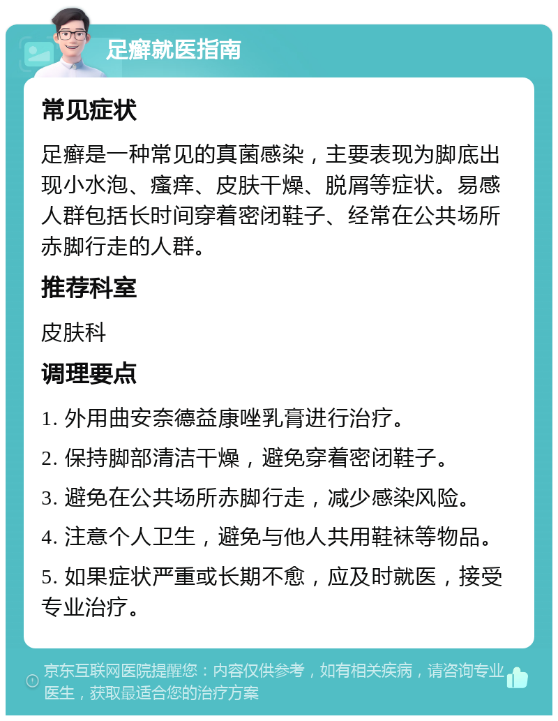 足癣就医指南 常见症状 足癣是一种常见的真菌感染，主要表现为脚底出现小水泡、瘙痒、皮肤干燥、脱屑等症状。易感人群包括长时间穿着密闭鞋子、经常在公共场所赤脚行走的人群。 推荐科室 皮肤科 调理要点 1. 外用曲安奈德益康唑乳膏进行治疗。 2. 保持脚部清洁干燥，避免穿着密闭鞋子。 3. 避免在公共场所赤脚行走，减少感染风险。 4. 注意个人卫生，避免与他人共用鞋袜等物品。 5. 如果症状严重或长期不愈，应及时就医，接受专业治疗。