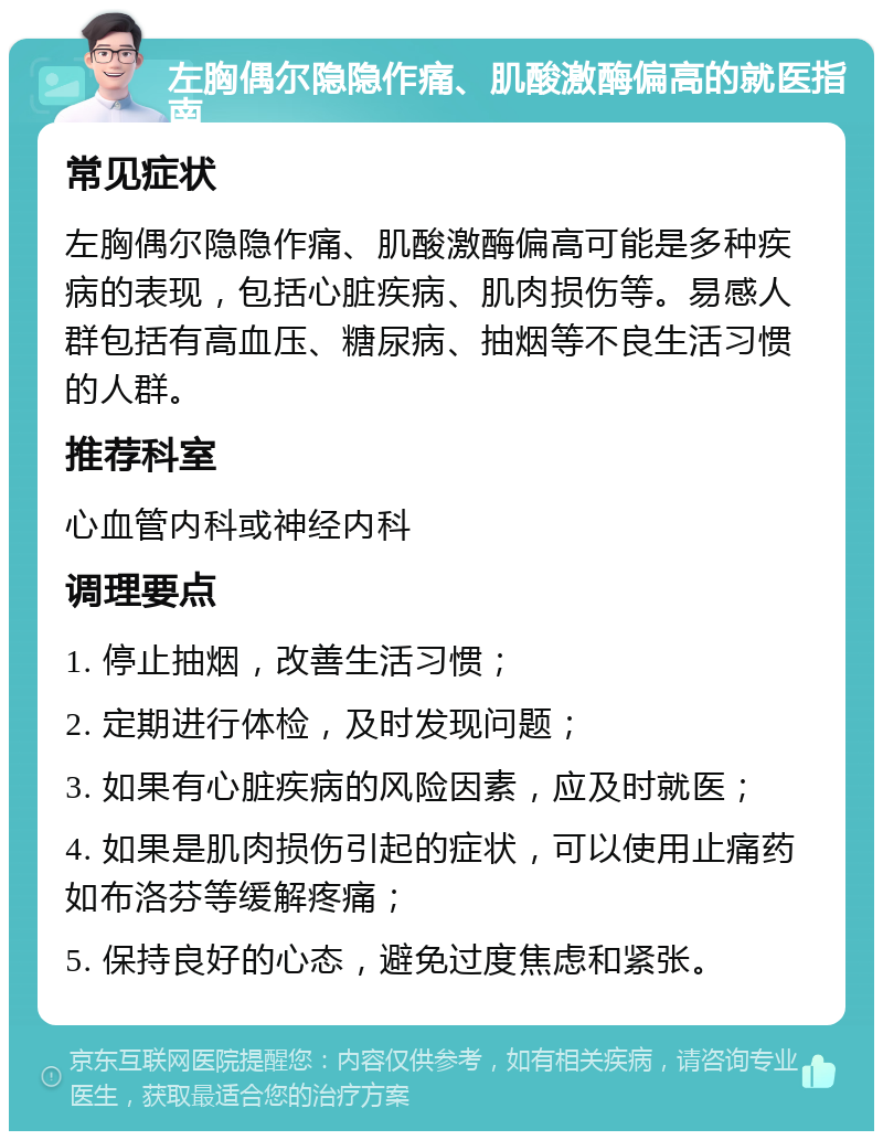 左胸偶尔隐隐作痛、肌酸激酶偏高的就医指南 常见症状 左胸偶尔隐隐作痛、肌酸激酶偏高可能是多种疾病的表现，包括心脏疾病、肌肉损伤等。易感人群包括有高血压、糖尿病、抽烟等不良生活习惯的人群。 推荐科室 心血管内科或神经内科 调理要点 1. 停止抽烟，改善生活习惯； 2. 定期进行体检，及时发现问题； 3. 如果有心脏疾病的风险因素，应及时就医； 4. 如果是肌肉损伤引起的症状，可以使用止痛药如布洛芬等缓解疼痛； 5. 保持良好的心态，避免过度焦虑和紧张。