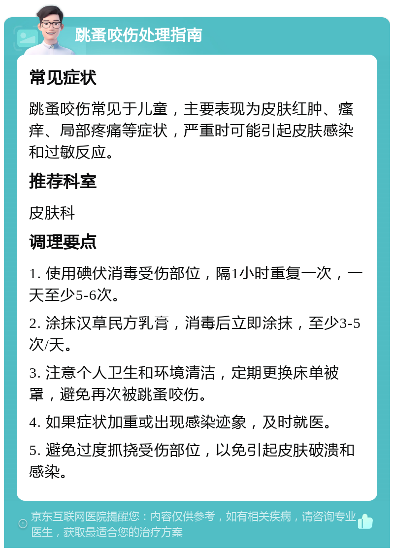 跳蚤咬伤处理指南 常见症状 跳蚤咬伤常见于儿童，主要表现为皮肤红肿、瘙痒、局部疼痛等症状，严重时可能引起皮肤感染和过敏反应。 推荐科室 皮肤科 调理要点 1. 使用碘伏消毒受伤部位，隔1小时重复一次，一天至少5-6次。 2. 涂抹汉草民方乳膏，消毒后立即涂抹，至少3-5次/天。 3. 注意个人卫生和环境清洁，定期更换床单被罩，避免再次被跳蚤咬伤。 4. 如果症状加重或出现感染迹象，及时就医。 5. 避免过度抓挠受伤部位，以免引起皮肤破溃和感染。