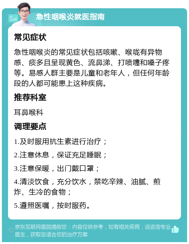 急性咽喉炎就医指南 常见症状 急性咽喉炎的常见症状包括咳嗽、喉咙有异物感、痰多且呈现黄色、流鼻涕、打喷嚏和嗓子疼等。易感人群主要是儿童和老年人，但任何年龄段的人都可能患上这种疾病。 推荐科室 耳鼻喉科 调理要点 1.及时服用抗生素进行治疗； 2.注意休息，保证充足睡眠； 3.注意保暖，出门戴口罩； 4.清淡饮食，充分饮水，禁吃辛辣、油腻、煎炸、生冷的食物； 5.遵照医嘱，按时服药。