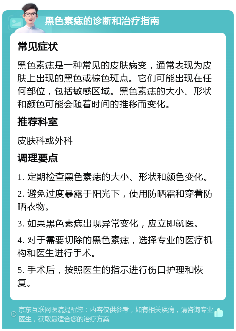 黑色素痣的诊断和治疗指南 常见症状 黑色素痣是一种常见的皮肤病变，通常表现为皮肤上出现的黑色或棕色斑点。它们可能出现在任何部位，包括敏感区域。黑色素痣的大小、形状和颜色可能会随着时间的推移而变化。 推荐科室 皮肤科或外科 调理要点 1. 定期检查黑色素痣的大小、形状和颜色变化。 2. 避免过度暴露于阳光下，使用防晒霜和穿着防晒衣物。 3. 如果黑色素痣出现异常变化，应立即就医。 4. 对于需要切除的黑色素痣，选择专业的医疗机构和医生进行手术。 5. 手术后，按照医生的指示进行伤口护理和恢复。