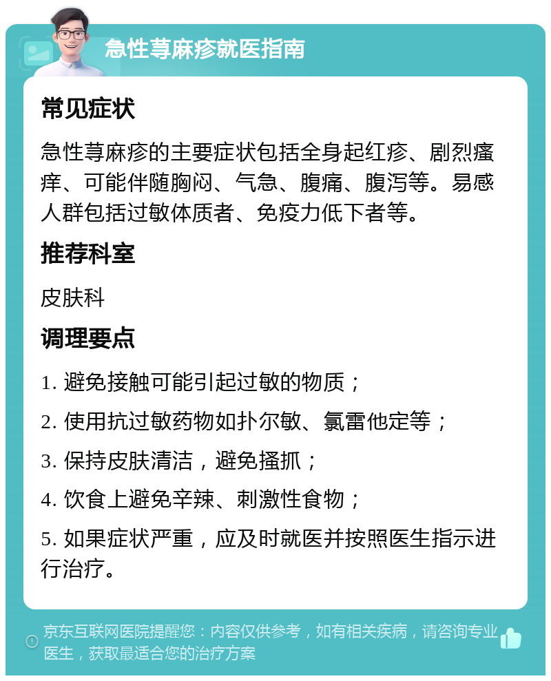 急性荨麻疹就医指南 常见症状 急性荨麻疹的主要症状包括全身起红疹、剧烈瘙痒、可能伴随胸闷、气急、腹痛、腹泻等。易感人群包括过敏体质者、免疫力低下者等。 推荐科室 皮肤科 调理要点 1. 避免接触可能引起过敏的物质； 2. 使用抗过敏药物如扑尔敏、氯雷他定等； 3. 保持皮肤清洁，避免搔抓； 4. 饮食上避免辛辣、刺激性食物； 5. 如果症状严重，应及时就医并按照医生指示进行治疗。