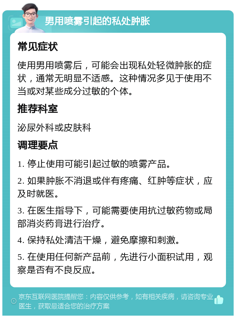 男用喷雾引起的私处肿胀 常见症状 使用男用喷雾后，可能会出现私处轻微肿胀的症状，通常无明显不适感。这种情况多见于使用不当或对某些成分过敏的个体。 推荐科室 泌尿外科或皮肤科 调理要点 1. 停止使用可能引起过敏的喷雾产品。 2. 如果肿胀不消退或伴有疼痛、红肿等症状，应及时就医。 3. 在医生指导下，可能需要使用抗过敏药物或局部消炎药膏进行治疗。 4. 保持私处清洁干燥，避免摩擦和刺激。 5. 在使用任何新产品前，先进行小面积试用，观察是否有不良反应。