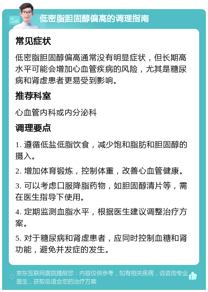 低密脂胆固醇偏高的调理指南 常见症状 低密脂胆固醇偏高通常没有明显症状，但长期高水平可能会增加心血管疾病的风险，尤其是糖尿病和肾虚患者更易受到影响。 推荐科室 心血管内科或内分泌科 调理要点 1. 遵循低盐低脂饮食，减少饱和脂肪和胆固醇的摄入。 2. 增加体育锻炼，控制体重，改善心血管健康。 3. 可以考虑口服降脂药物，如胆固醇清片等，需在医生指导下使用。 4. 定期监测血脂水平，根据医生建议调整治疗方案。 5. 对于糖尿病和肾虚患者，应同时控制血糖和肾功能，避免并发症的发生。