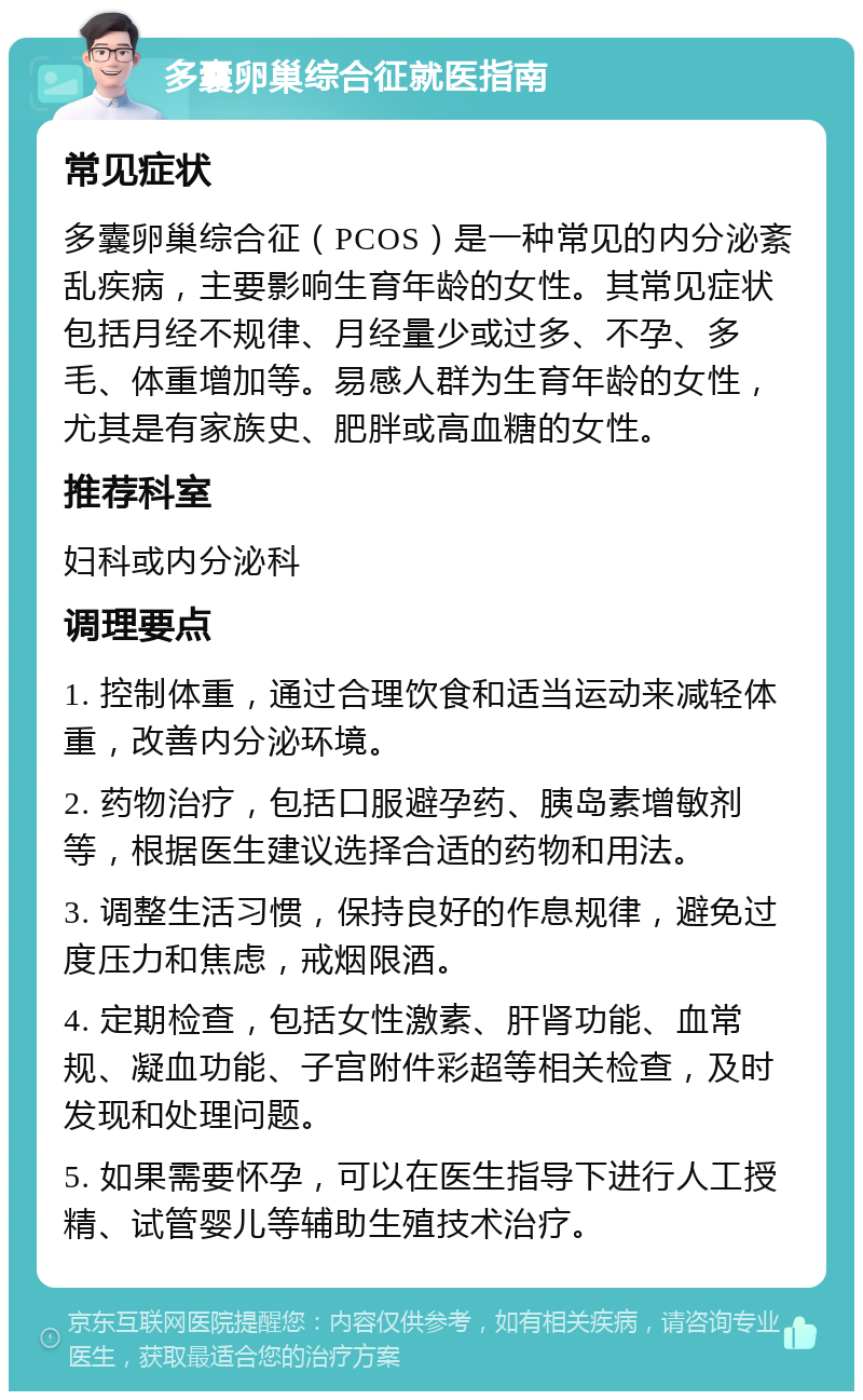 多囊卵巢综合征就医指南 常见症状 多囊卵巢综合征（PCOS）是一种常见的内分泌紊乱疾病，主要影响生育年龄的女性。其常见症状包括月经不规律、月经量少或过多、不孕、多毛、体重增加等。易感人群为生育年龄的女性，尤其是有家族史、肥胖或高血糖的女性。 推荐科室 妇科或内分泌科 调理要点 1. 控制体重，通过合理饮食和适当运动来减轻体重，改善内分泌环境。 2. 药物治疗，包括口服避孕药、胰岛素增敏剂等，根据医生建议选择合适的药物和用法。 3. 调整生活习惯，保持良好的作息规律，避免过度压力和焦虑，戒烟限酒。 4. 定期检查，包括女性激素、肝肾功能、血常规、凝血功能、子宫附件彩超等相关检查，及时发现和处理问题。 5. 如果需要怀孕，可以在医生指导下进行人工授精、试管婴儿等辅助生殖技术治疗。