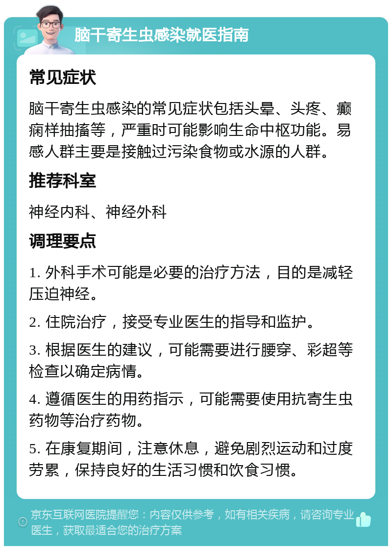 脑干寄生虫感染就医指南 常见症状 脑干寄生虫感染的常见症状包括头晕、头疼、癫痫样抽搐等，严重时可能影响生命中枢功能。易感人群主要是接触过污染食物或水源的人群。 推荐科室 神经内科、神经外科 调理要点 1. 外科手术可能是必要的治疗方法，目的是减轻压迫神经。 2. 住院治疗，接受专业医生的指导和监护。 3. 根据医生的建议，可能需要进行腰穿、彩超等检查以确定病情。 4. 遵循医生的用药指示，可能需要使用抗寄生虫药物等治疗药物。 5. 在康复期间，注意休息，避免剧烈运动和过度劳累，保持良好的生活习惯和饮食习惯。