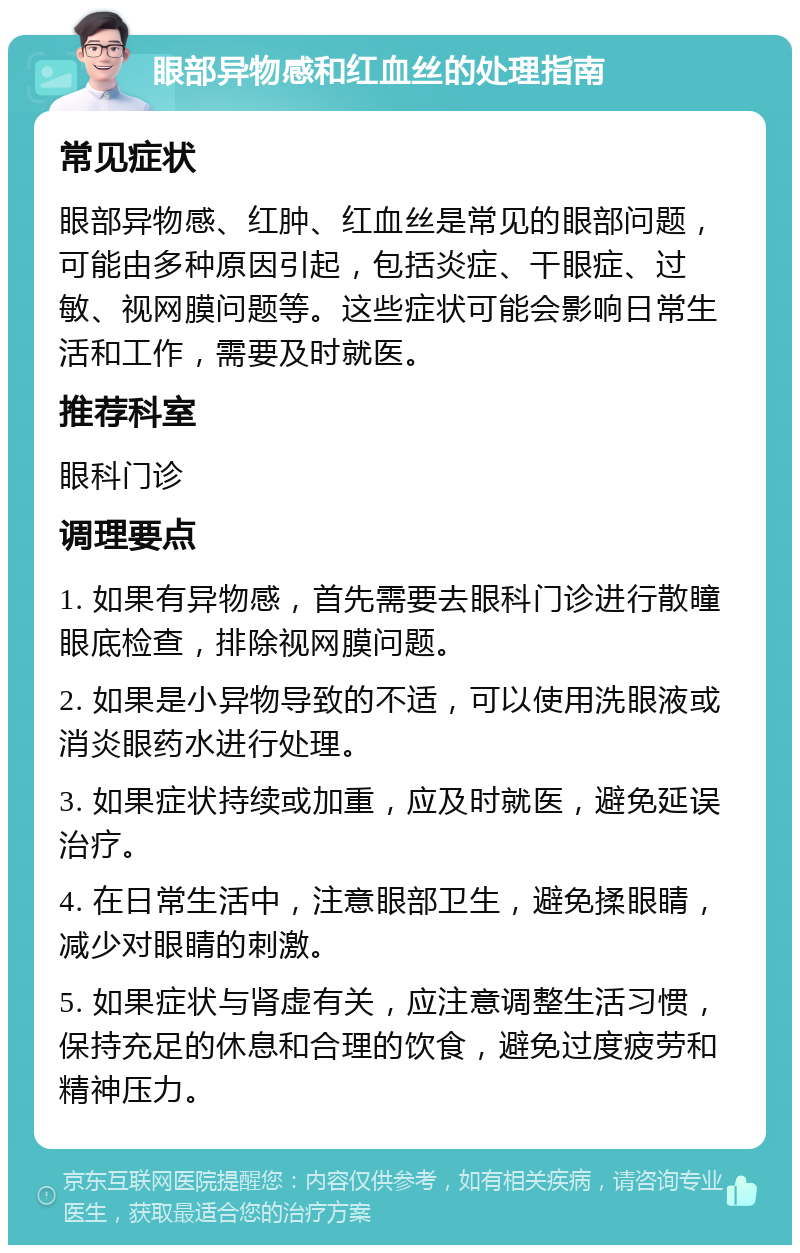 眼部异物感和红血丝的处理指南 常见症状 眼部异物感、红肿、红血丝是常见的眼部问题，可能由多种原因引起，包括炎症、干眼症、过敏、视网膜问题等。这些症状可能会影响日常生活和工作，需要及时就医。 推荐科室 眼科门诊 调理要点 1. 如果有异物感，首先需要去眼科门诊进行散瞳眼底检查，排除视网膜问题。 2. 如果是小异物导致的不适，可以使用洗眼液或消炎眼药水进行处理。 3. 如果症状持续或加重，应及时就医，避免延误治疗。 4. 在日常生活中，注意眼部卫生，避免揉眼睛，减少对眼睛的刺激。 5. 如果症状与肾虚有关，应注意调整生活习惯，保持充足的休息和合理的饮食，避免过度疲劳和精神压力。