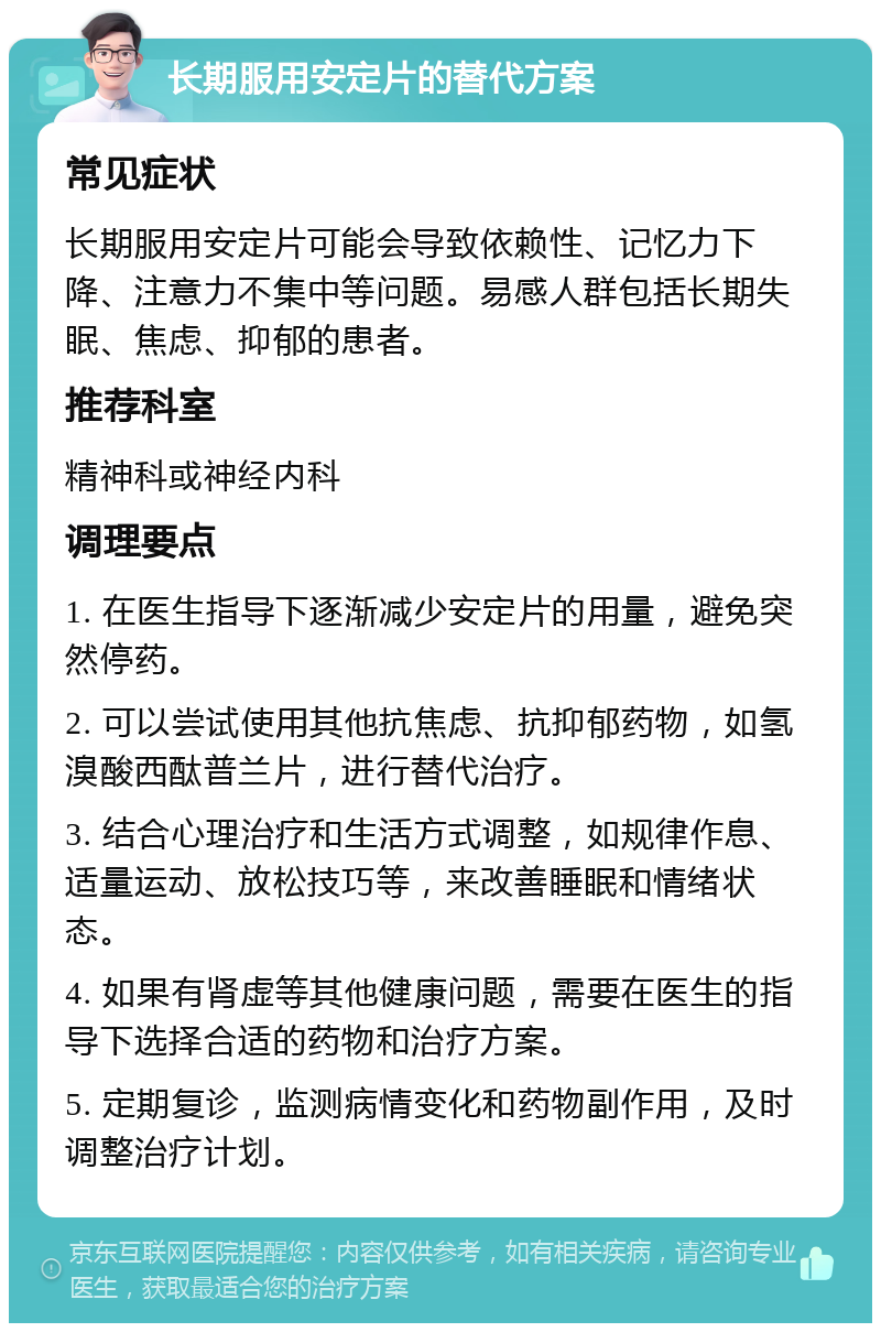 长期服用安定片的替代方案 常见症状 长期服用安定片可能会导致依赖性、记忆力下降、注意力不集中等问题。易感人群包括长期失眠、焦虑、抑郁的患者。 推荐科室 精神科或神经内科 调理要点 1. 在医生指导下逐渐减少安定片的用量，避免突然停药。 2. 可以尝试使用其他抗焦虑、抗抑郁药物，如氢溴酸西酞普兰片，进行替代治疗。 3. 结合心理治疗和生活方式调整，如规律作息、适量运动、放松技巧等，来改善睡眠和情绪状态。 4. 如果有肾虚等其他健康问题，需要在医生的指导下选择合适的药物和治疗方案。 5. 定期复诊，监测病情变化和药物副作用，及时调整治疗计划。