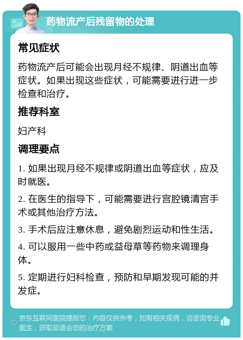 药物流产后残留物的处理 常见症状 药物流产后可能会出现月经不规律、阴道出血等症状。如果出现这些症状，可能需要进行进一步检查和治疗。 推荐科室 妇产科 调理要点 1. 如果出现月经不规律或阴道出血等症状，应及时就医。 2. 在医生的指导下，可能需要进行宫腔镜清宫手术或其他治疗方法。 3. 手术后应注意休息，避免剧烈运动和性生活。 4. 可以服用一些中药或益母草等药物来调理身体。 5. 定期进行妇科检查，预防和早期发现可能的并发症。