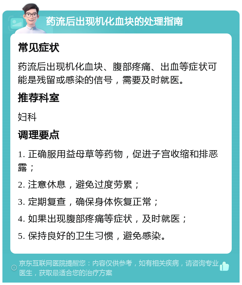 药流后出现机化血块的处理指南 常见症状 药流后出现机化血块、腹部疼痛、出血等症状可能是残留或感染的信号，需要及时就医。 推荐科室 妇科 调理要点 1. 正确服用益母草等药物，促进子宫收缩和排恶露； 2. 注意休息，避免过度劳累； 3. 定期复查，确保身体恢复正常； 4. 如果出现腹部疼痛等症状，及时就医； 5. 保持良好的卫生习惯，避免感染。