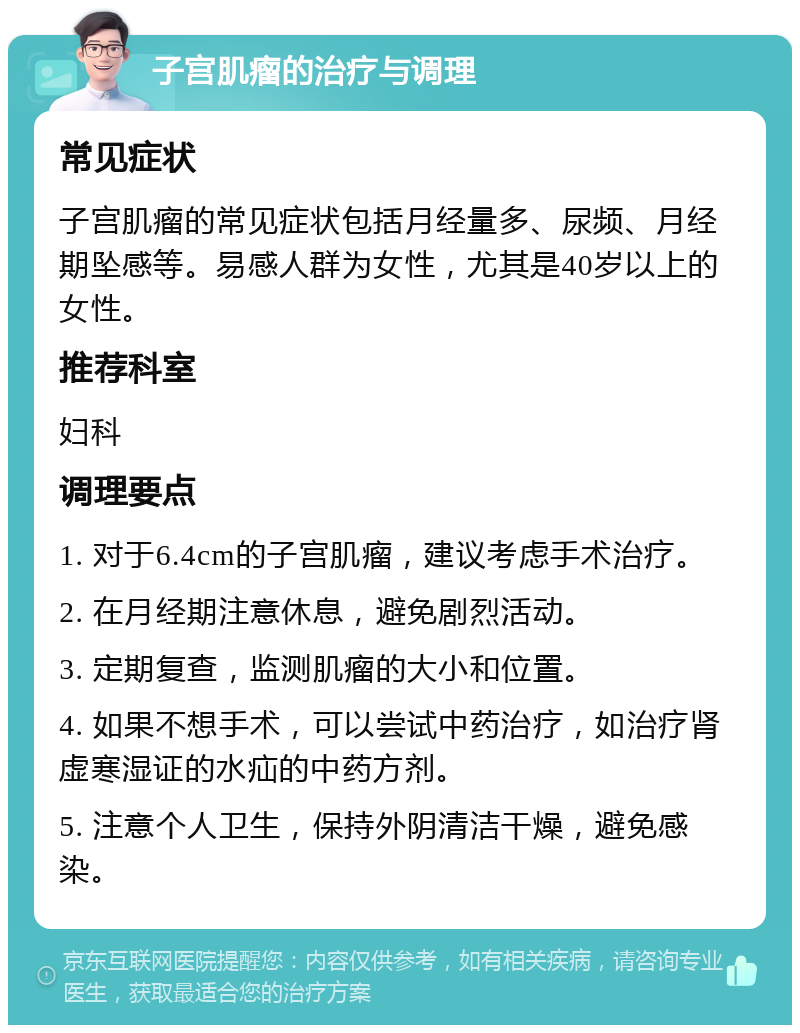 子宫肌瘤的治疗与调理 常见症状 子宫肌瘤的常见症状包括月经量多、尿频、月经期坠感等。易感人群为女性，尤其是40岁以上的女性。 推荐科室 妇科 调理要点 1. 对于6.4cm的子宫肌瘤，建议考虑手术治疗。 2. 在月经期注意休息，避免剧烈活动。 3. 定期复查，监测肌瘤的大小和位置。 4. 如果不想手术，可以尝试中药治疗，如治疗肾虚寒湿证的水疝的中药方剂。 5. 注意个人卫生，保持外阴清洁干燥，避免感染。