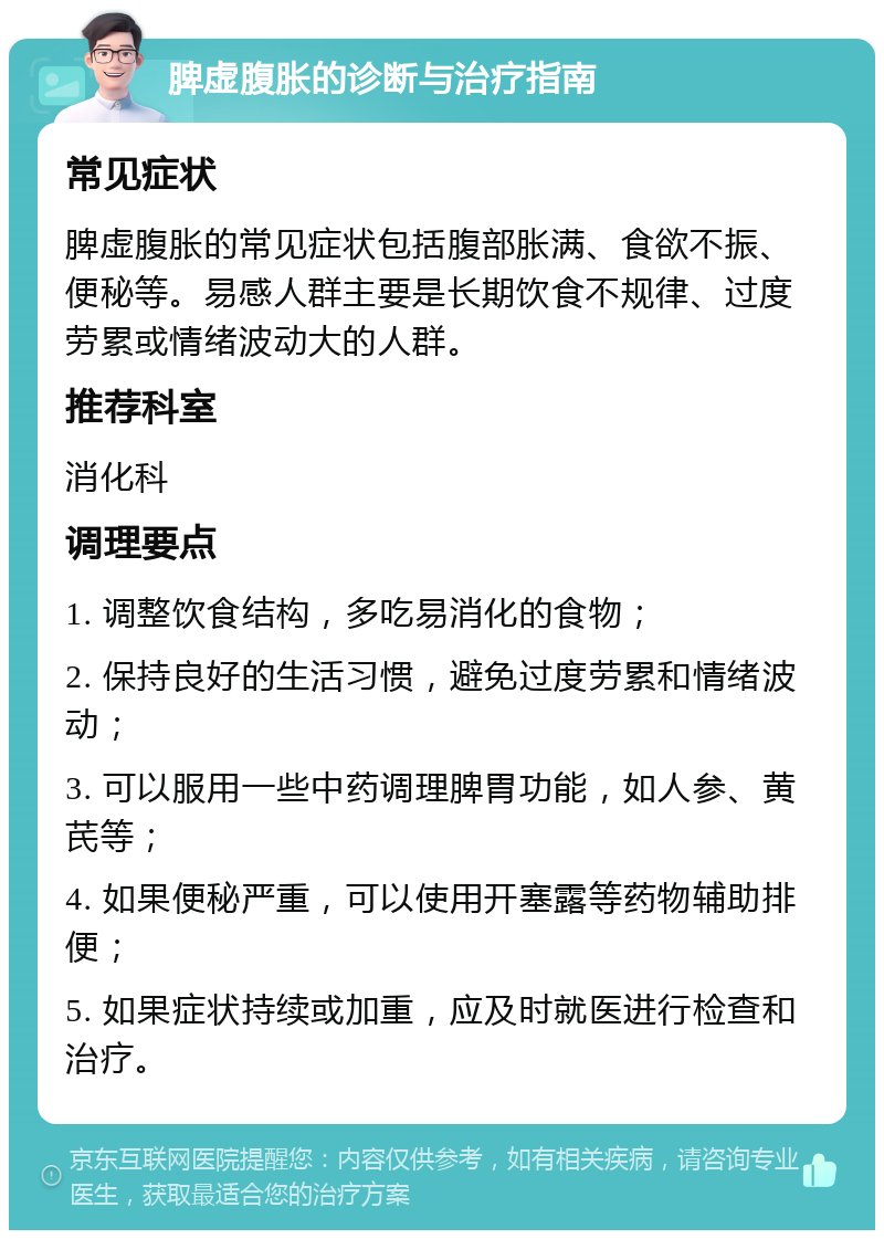 脾虚腹胀的诊断与治疗指南 常见症状 脾虚腹胀的常见症状包括腹部胀满、食欲不振、便秘等。易感人群主要是长期饮食不规律、过度劳累或情绪波动大的人群。 推荐科室 消化科 调理要点 1. 调整饮食结构，多吃易消化的食物； 2. 保持良好的生活习惯，避免过度劳累和情绪波动； 3. 可以服用一些中药调理脾胃功能，如人参、黄芪等； 4. 如果便秘严重，可以使用开塞露等药物辅助排便； 5. 如果症状持续或加重，应及时就医进行检查和治疗。