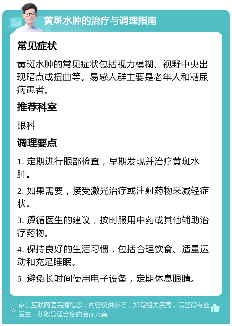 黄斑水肿的治疗与调理指南 常见症状 黄斑水肿的常见症状包括视力模糊、视野中央出现暗点或扭曲等。易感人群主要是老年人和糖尿病患者。 推荐科室 眼科 调理要点 1. 定期进行眼部检查，早期发现并治疗黄斑水肿。 2. 如果需要，接受激光治疗或注射药物来减轻症状。 3. 遵循医生的建议，按时服用中药或其他辅助治疗药物。 4. 保持良好的生活习惯，包括合理饮食、适量运动和充足睡眠。 5. 避免长时间使用电子设备，定期休息眼睛。