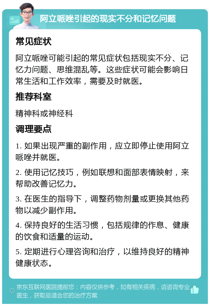 阿立哌唑引起的现实不分和记忆问题 常见症状 阿立哌唑可能引起的常见症状包括现实不分、记忆力问题、思维混乱等。这些症状可能会影响日常生活和工作效率，需要及时就医。 推荐科室 精神科或神经科 调理要点 1. 如果出现严重的副作用，应立即停止使用阿立哌唑并就医。 2. 使用记忆技巧，例如联想和面部表情映射，来帮助改善记忆力。 3. 在医生的指导下，调整药物剂量或更换其他药物以减少副作用。 4. 保持良好的生活习惯，包括规律的作息、健康的饮食和适量的运动。 5. 定期进行心理咨询和治疗，以维持良好的精神健康状态。