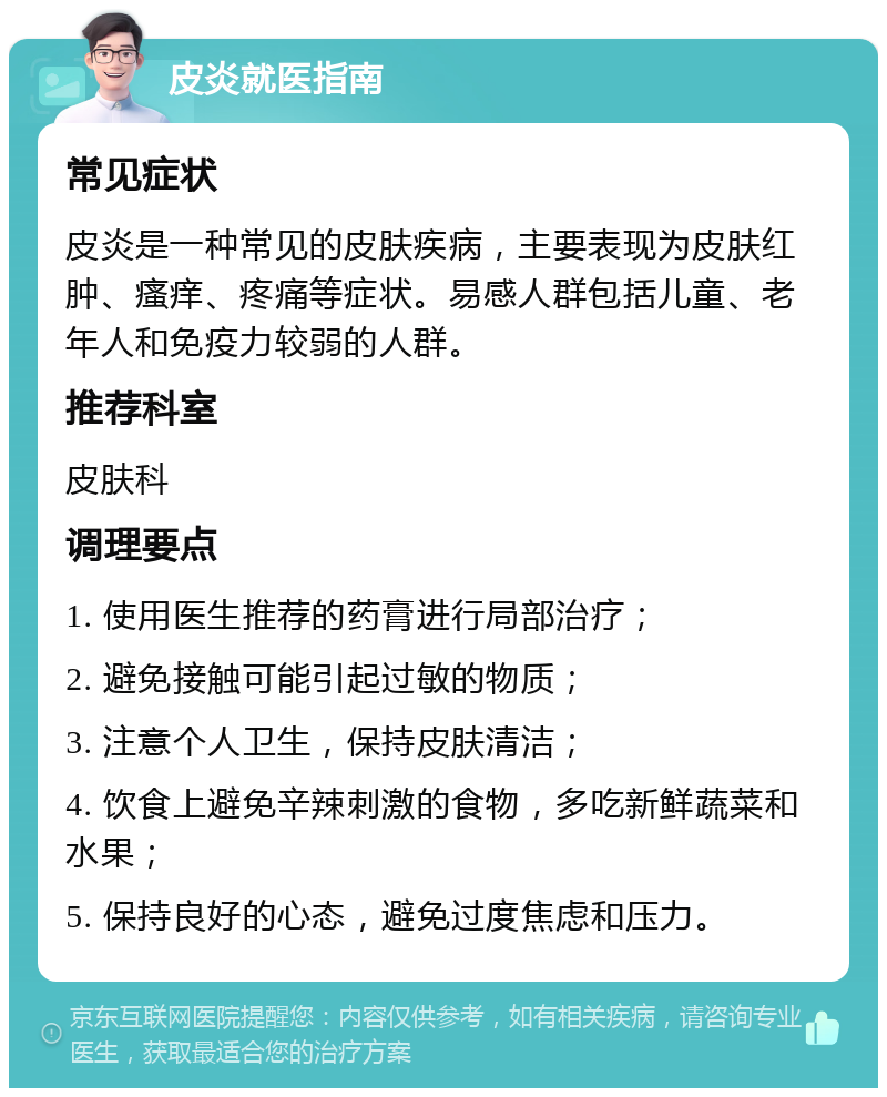 皮炎就医指南 常见症状 皮炎是一种常见的皮肤疾病，主要表现为皮肤红肿、瘙痒、疼痛等症状。易感人群包括儿童、老年人和免疫力较弱的人群。 推荐科室 皮肤科 调理要点 1. 使用医生推荐的药膏进行局部治疗； 2. 避免接触可能引起过敏的物质； 3. 注意个人卫生，保持皮肤清洁； 4. 饮食上避免辛辣刺激的食物，多吃新鲜蔬菜和水果； 5. 保持良好的心态，避免过度焦虑和压力。