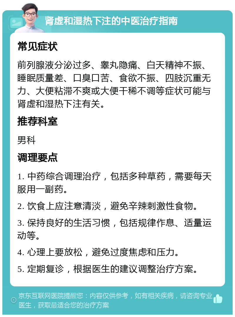 肾虚和湿热下注的中医治疗指南 常见症状 前列腺液分泌过多、睾丸隐痛、白天精神不振、睡眠质量差、口臭口苦、食欲不振、四肢沉重无力、大便粘滞不爽或大便干稀不调等症状可能与肾虚和湿热下注有关。 推荐科室 男科 调理要点 1. 中药综合调理治疗，包括多种草药，需要每天服用一副药。 2. 饮食上应注意清淡，避免辛辣刺激性食物。 3. 保持良好的生活习惯，包括规律作息、适量运动等。 4. 心理上要放松，避免过度焦虑和压力。 5. 定期复诊，根据医生的建议调整治疗方案。