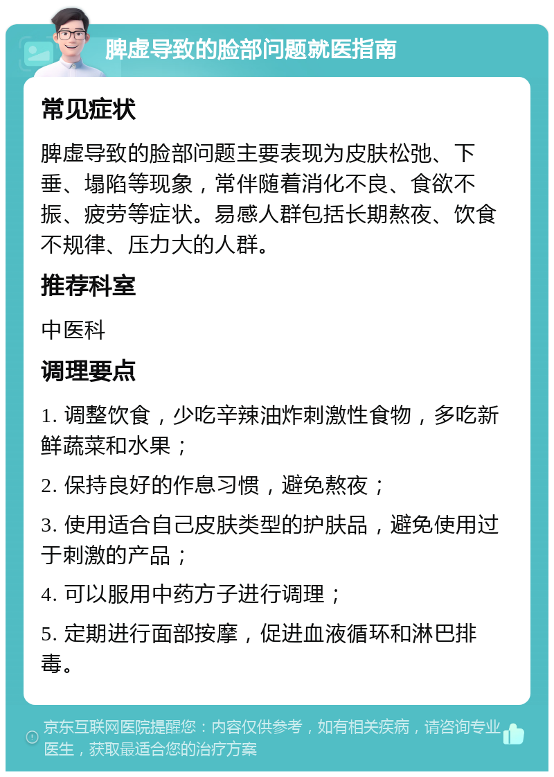 脾虚导致的脸部问题就医指南 常见症状 脾虚导致的脸部问题主要表现为皮肤松弛、下垂、塌陷等现象，常伴随着消化不良、食欲不振、疲劳等症状。易感人群包括长期熬夜、饮食不规律、压力大的人群。 推荐科室 中医科 调理要点 1. 调整饮食，少吃辛辣油炸刺激性食物，多吃新鲜蔬菜和水果； 2. 保持良好的作息习惯，避免熬夜； 3. 使用适合自己皮肤类型的护肤品，避免使用过于刺激的产品； 4. 可以服用中药方子进行调理； 5. 定期进行面部按摩，促进血液循环和淋巴排毒。