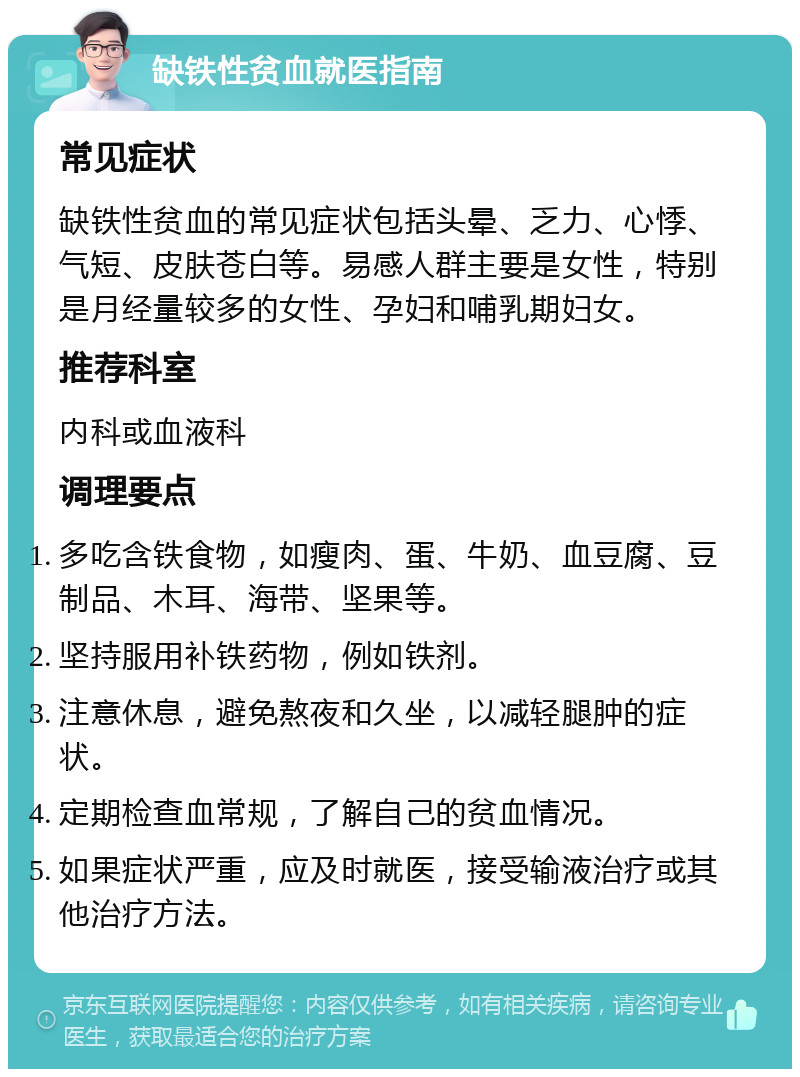 缺铁性贫血就医指南 常见症状 缺铁性贫血的常见症状包括头晕、乏力、心悸、气短、皮肤苍白等。易感人群主要是女性，特别是月经量较多的女性、孕妇和哺乳期妇女。 推荐科室 内科或血液科 调理要点 多吃含铁食物，如瘦肉、蛋、牛奶、血豆腐、豆制品、木耳、海带、坚果等。 坚持服用补铁药物，例如铁剂。 注意休息，避免熬夜和久坐，以减轻腿肿的症状。 定期检查血常规，了解自己的贫血情况。 如果症状严重，应及时就医，接受输液治疗或其他治疗方法。