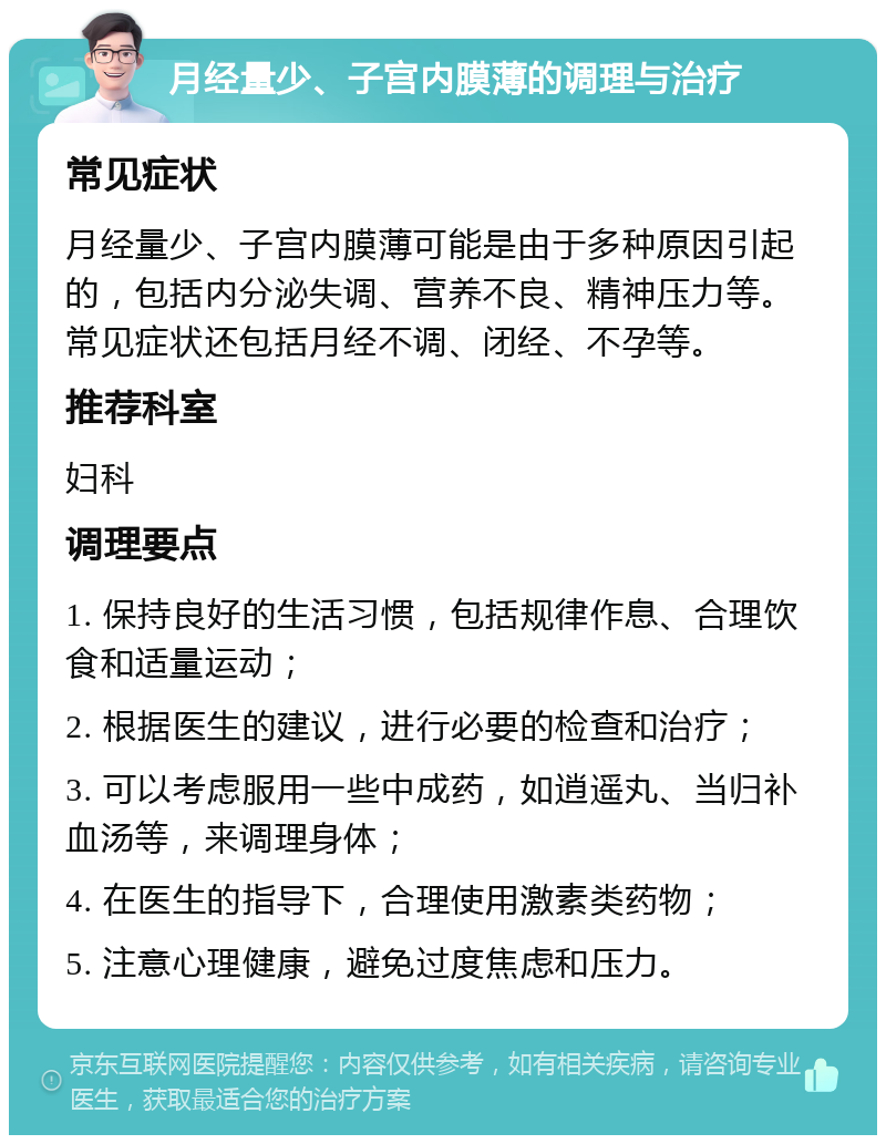 月经量少、子宫内膜薄的调理与治疗 常见症状 月经量少、子宫内膜薄可能是由于多种原因引起的，包括内分泌失调、营养不良、精神压力等。常见症状还包括月经不调、闭经、不孕等。 推荐科室 妇科 调理要点 1. 保持良好的生活习惯，包括规律作息、合理饮食和适量运动； 2. 根据医生的建议，进行必要的检查和治疗； 3. 可以考虑服用一些中成药，如逍遥丸、当归补血汤等，来调理身体； 4. 在医生的指导下，合理使用激素类药物； 5. 注意心理健康，避免过度焦虑和压力。