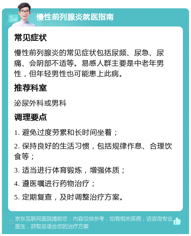 慢性前列腺炎就医指南 常见症状 慢性前列腺炎的常见症状包括尿频、尿急、尿痛、会阴部不适等。易感人群主要是中老年男性，但年轻男性也可能患上此病。 推荐科室 泌尿外科或男科 调理要点 1. 避免过度劳累和长时间坐着； 2. 保持良好的生活习惯，包括规律作息、合理饮食等； 3. 适当进行体育锻炼，增强体质； 4. 遵医嘱进行药物治疗； 5. 定期复查，及时调整治疗方案。