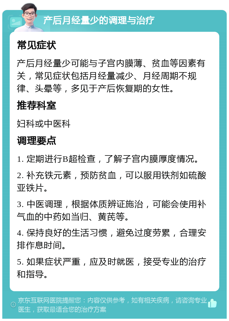 产后月经量少的调理与治疗 常见症状 产后月经量少可能与子宫内膜薄、贫血等因素有关，常见症状包括月经量减少、月经周期不规律、头晕等，多见于产后恢复期的女性。 推荐科室 妇科或中医科 调理要点 1. 定期进行B超检查，了解子宫内膜厚度情况。 2. 补充铁元素，预防贫血，可以服用铁剂如硫酸亚铁片。 3. 中医调理，根据体质辨证施治，可能会使用补气血的中药如当归、黄芪等。 4. 保持良好的生活习惯，避免过度劳累，合理安排作息时间。 5. 如果症状严重，应及时就医，接受专业的治疗和指导。