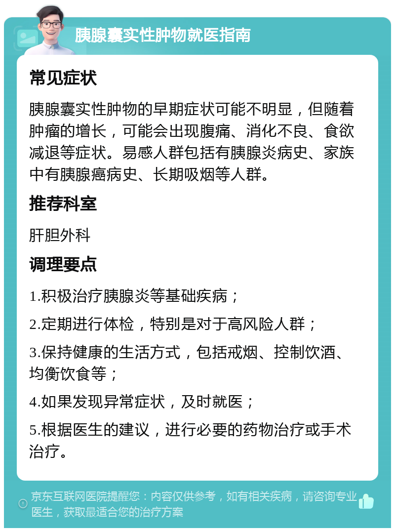 胰腺囊实性肿物就医指南 常见症状 胰腺囊实性肿物的早期症状可能不明显，但随着肿瘤的增长，可能会出现腹痛、消化不良、食欲减退等症状。易感人群包括有胰腺炎病史、家族中有胰腺癌病史、长期吸烟等人群。 推荐科室 肝胆外科 调理要点 1.积极治疗胰腺炎等基础疾病； 2.定期进行体检，特别是对于高风险人群； 3.保持健康的生活方式，包括戒烟、控制饮酒、均衡饮食等； 4.如果发现异常症状，及时就医； 5.根据医生的建议，进行必要的药物治疗或手术治疗。