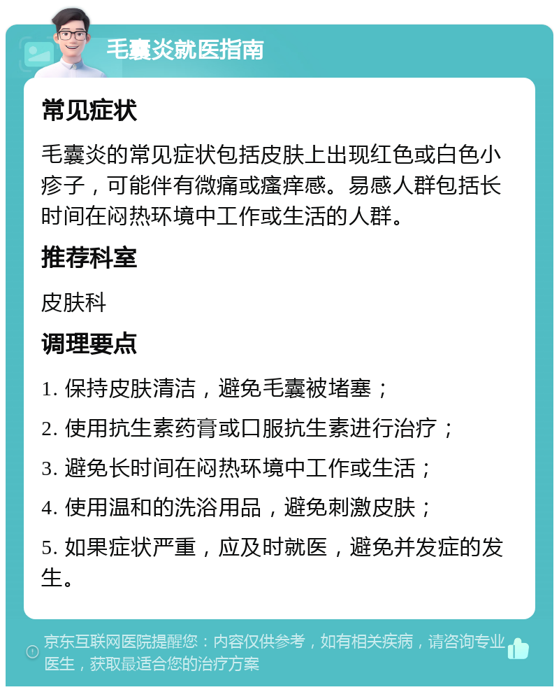 毛囊炎就医指南 常见症状 毛囊炎的常见症状包括皮肤上出现红色或白色小疹子，可能伴有微痛或瘙痒感。易感人群包括长时间在闷热环境中工作或生活的人群。 推荐科室 皮肤科 调理要点 1. 保持皮肤清洁，避免毛囊被堵塞； 2. 使用抗生素药膏或口服抗生素进行治疗； 3. 避免长时间在闷热环境中工作或生活； 4. 使用温和的洗浴用品，避免刺激皮肤； 5. 如果症状严重，应及时就医，避免并发症的发生。