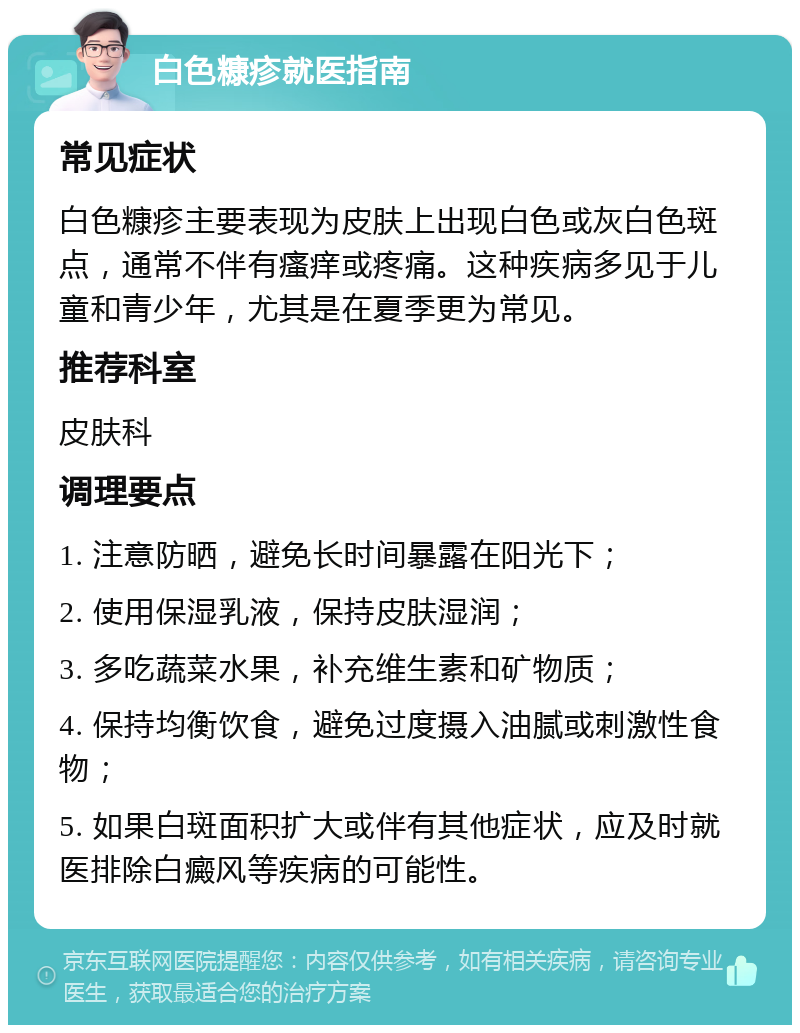 白色糠疹就医指南 常见症状 白色糠疹主要表现为皮肤上出现白色或灰白色斑点，通常不伴有瘙痒或疼痛。这种疾病多见于儿童和青少年，尤其是在夏季更为常见。 推荐科室 皮肤科 调理要点 1. 注意防晒，避免长时间暴露在阳光下； 2. 使用保湿乳液，保持皮肤湿润； 3. 多吃蔬菜水果，补充维生素和矿物质； 4. 保持均衡饮食，避免过度摄入油腻或刺激性食物； 5. 如果白斑面积扩大或伴有其他症状，应及时就医排除白癜风等疾病的可能性。