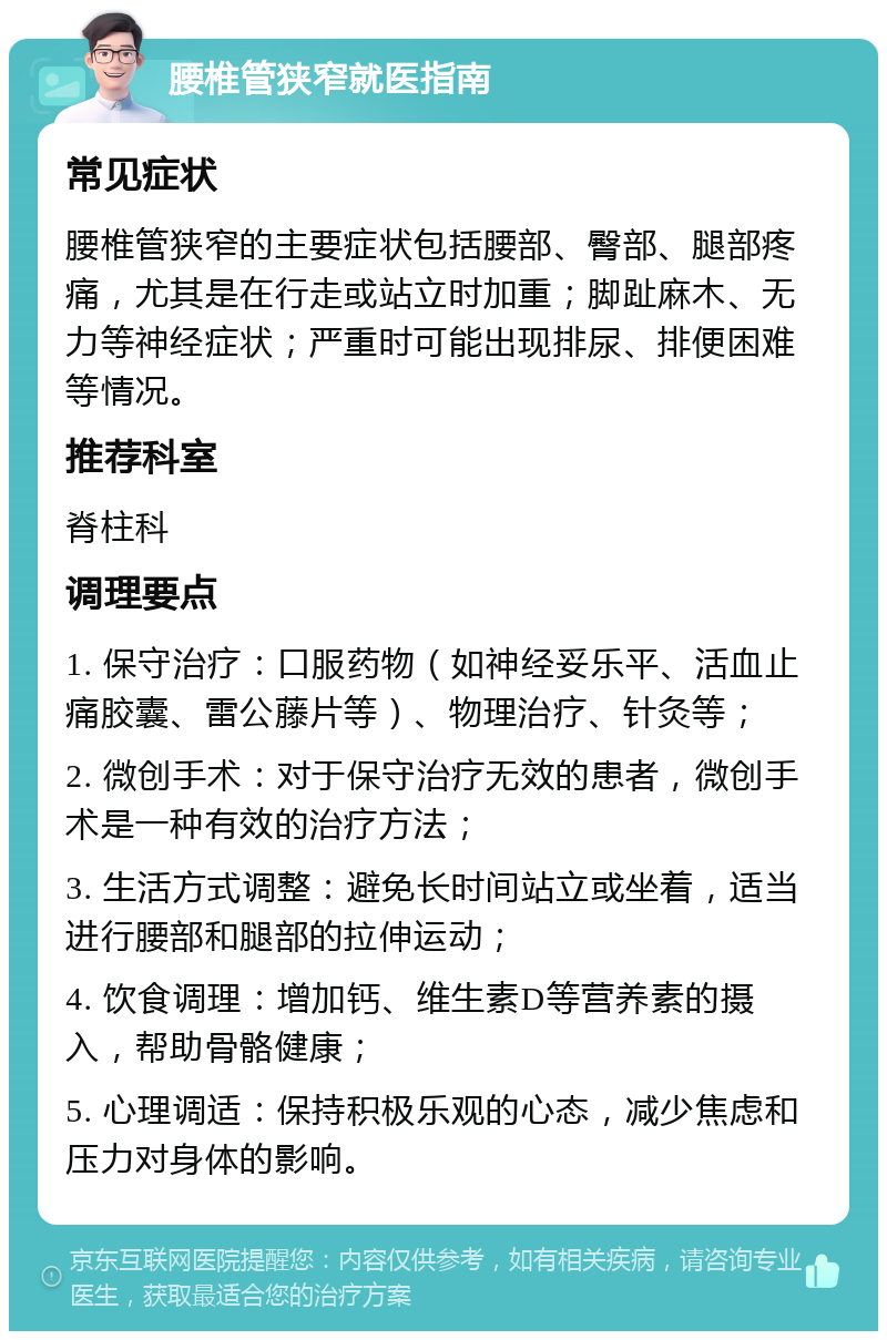 腰椎管狭窄就医指南 常见症状 腰椎管狭窄的主要症状包括腰部、臀部、腿部疼痛，尤其是在行走或站立时加重；脚趾麻木、无力等神经症状；严重时可能出现排尿、排便困难等情况。 推荐科室 脊柱科 调理要点 1. 保守治疗：口服药物（如神经妥乐平、活血止痛胶囊、雷公藤片等）、物理治疗、针灸等； 2. 微创手术：对于保守治疗无效的患者，微创手术是一种有效的治疗方法； 3. 生活方式调整：避免长时间站立或坐着，适当进行腰部和腿部的拉伸运动； 4. 饮食调理：增加钙、维生素D等营养素的摄入，帮助骨骼健康； 5. 心理调适：保持积极乐观的心态，减少焦虑和压力对身体的影响。