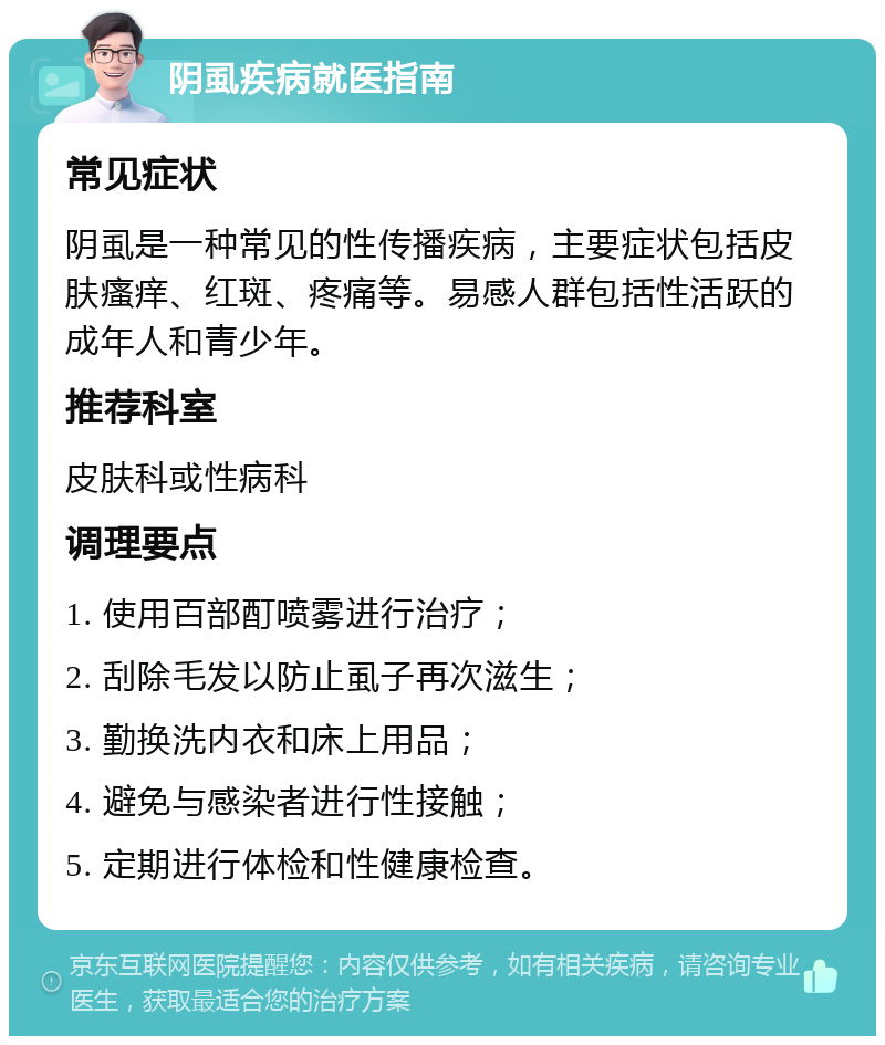 阴虱疾病就医指南 常见症状 阴虱是一种常见的性传播疾病，主要症状包括皮肤瘙痒、红斑、疼痛等。易感人群包括性活跃的成年人和青少年。 推荐科室 皮肤科或性病科 调理要点 1. 使用百部酊喷雾进行治疗； 2. 刮除毛发以防止虱子再次滋生； 3. 勤换洗内衣和床上用品； 4. 避免与感染者进行性接触； 5. 定期进行体检和性健康检查。