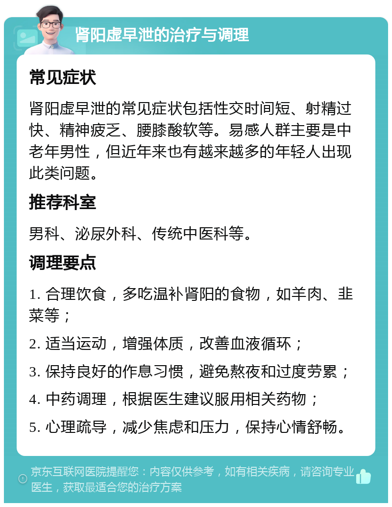 肾阳虚早泄的治疗与调理 常见症状 肾阳虚早泄的常见症状包括性交时间短、射精过快、精神疲乏、腰膝酸软等。易感人群主要是中老年男性，但近年来也有越来越多的年轻人出现此类问题。 推荐科室 男科、泌尿外科、传统中医科等。 调理要点 1. 合理饮食，多吃温补肾阳的食物，如羊肉、韭菜等； 2. 适当运动，增强体质，改善血液循环； 3. 保持良好的作息习惯，避免熬夜和过度劳累； 4. 中药调理，根据医生建议服用相关药物； 5. 心理疏导，减少焦虑和压力，保持心情舒畅。