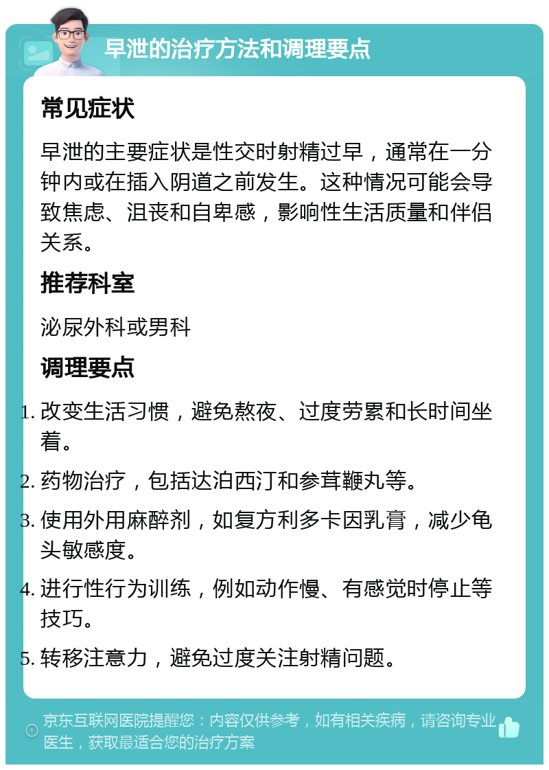 早泄的治疗方法和调理要点 常见症状 早泄的主要症状是性交时射精过早，通常在一分钟内或在插入阴道之前发生。这种情况可能会导致焦虑、沮丧和自卑感，影响性生活质量和伴侣关系。 推荐科室 泌尿外科或男科 调理要点 改变生活习惯，避免熬夜、过度劳累和长时间坐着。 药物治疗，包括达泊西汀和参茸鞭丸等。 使用外用麻醉剂，如复方利多卡因乳膏，减少龟头敏感度。 进行性行为训练，例如动作慢、有感觉时停止等技巧。 转移注意力，避免过度关注射精问题。