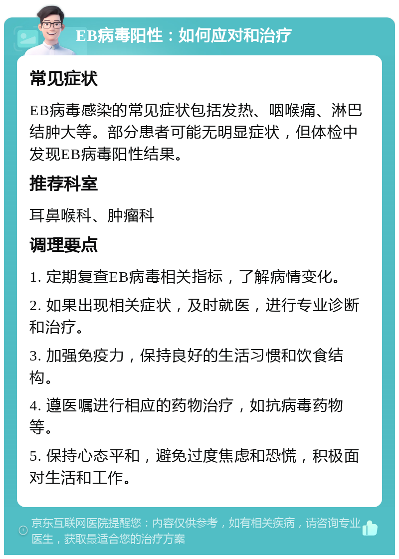 EB病毒阳性：如何应对和治疗 常见症状 EB病毒感染的常见症状包括发热、咽喉痛、淋巴结肿大等。部分患者可能无明显症状，但体检中发现EB病毒阳性结果。 推荐科室 耳鼻喉科、肿瘤科 调理要点 1. 定期复查EB病毒相关指标，了解病情变化。 2. 如果出现相关症状，及时就医，进行专业诊断和治疗。 3. 加强免疫力，保持良好的生活习惯和饮食结构。 4. 遵医嘱进行相应的药物治疗，如抗病毒药物等。 5. 保持心态平和，避免过度焦虑和恐慌，积极面对生活和工作。