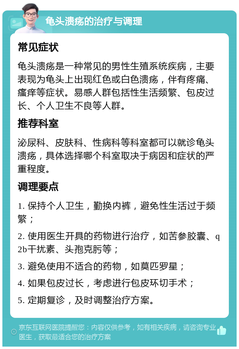 龟头溃疡的治疗与调理 常见症状 龟头溃疡是一种常见的男性生殖系统疾病，主要表现为龟头上出现红色或白色溃疡，伴有疼痛、瘙痒等症状。易感人群包括性生活频繁、包皮过长、个人卫生不良等人群。 推荐科室 泌尿科、皮肤科、性病科等科室都可以就诊龟头溃疡，具体选择哪个科室取决于病因和症状的严重程度。 调理要点 1. 保持个人卫生，勤换内裤，避免性生活过于频繁； 2. 使用医生开具的药物进行治疗，如苦参胶囊、q2b干扰素、头孢克肟等； 3. 避免使用不适合的药物，如莫匹罗星； 4. 如果包皮过长，考虑进行包皮环切手术； 5. 定期复诊，及时调整治疗方案。