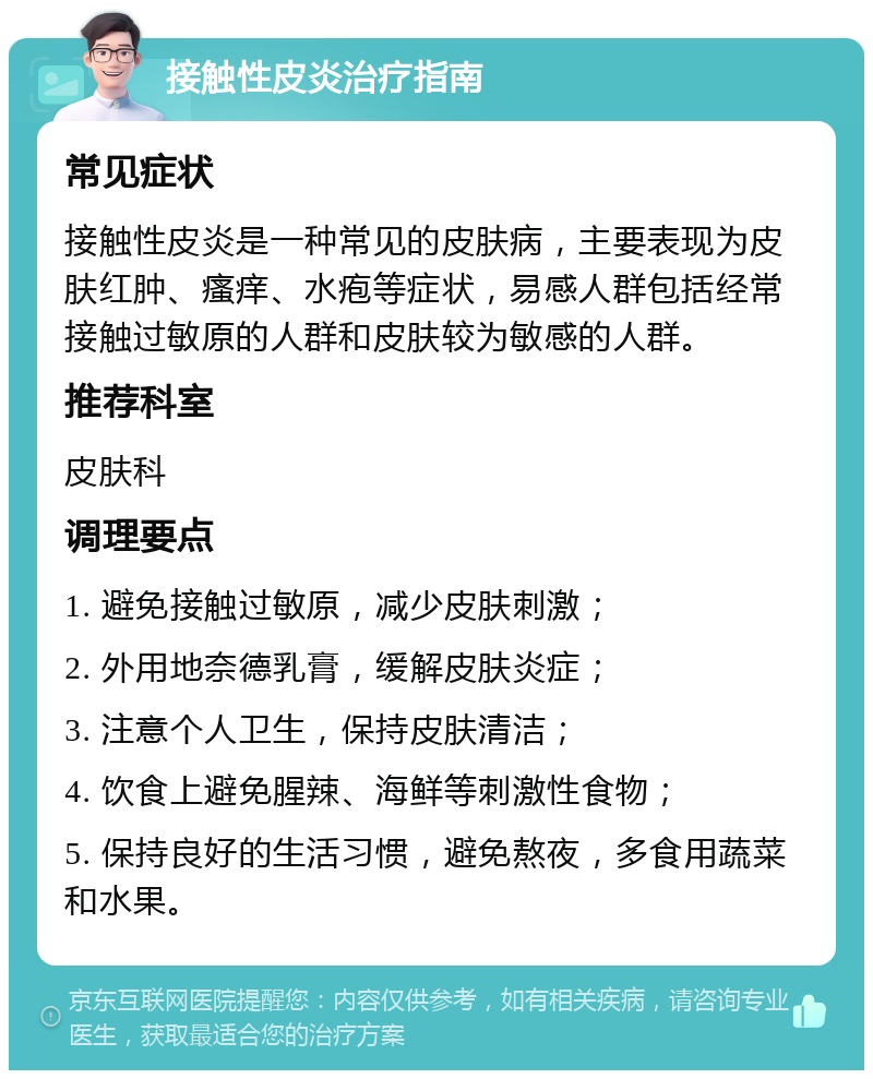 接触性皮炎治疗指南 常见症状 接触性皮炎是一种常见的皮肤病，主要表现为皮肤红肿、瘙痒、水疱等症状，易感人群包括经常接触过敏原的人群和皮肤较为敏感的人群。 推荐科室 皮肤科 调理要点 1. 避免接触过敏原，减少皮肤刺激； 2. 外用地奈德乳膏，缓解皮肤炎症； 3. 注意个人卫生，保持皮肤清洁； 4. 饮食上避免腥辣、海鲜等刺激性食物； 5. 保持良好的生活习惯，避免熬夜，多食用蔬菜和水果。